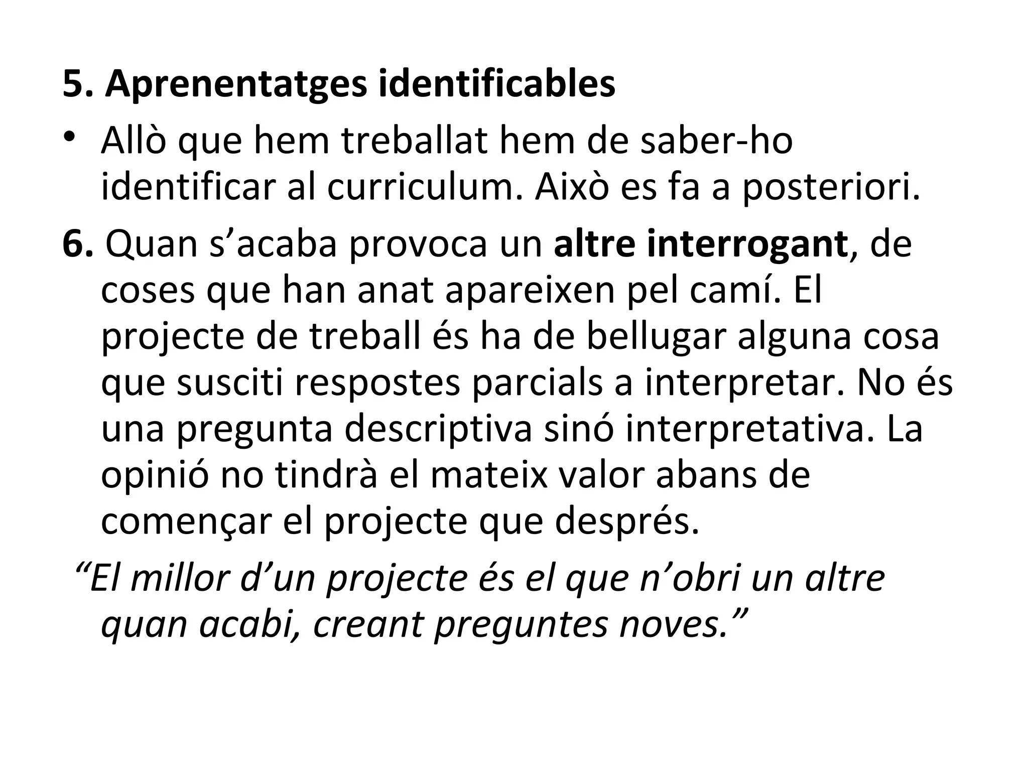 5. Aprenentatges identificables Allò que hem treballat hem de saber-ho identificar al curriculum. Això es fa a posteriori. 6.  Quan s’acaba provoca un  altre interrogant , de coses que han anat apareixen pel camí.  El projecte de treball és ha de bellugar alguna cosa que susciti respostes parcials a interpretar. No és una pregunta descriptiva sinó interpretativa. La opinió no tindrà el mateix valor abans de començar el projecte que després. “ El millor d’un projecte és el que n’obri un altre quan acabi, creant preguntes noves.” 