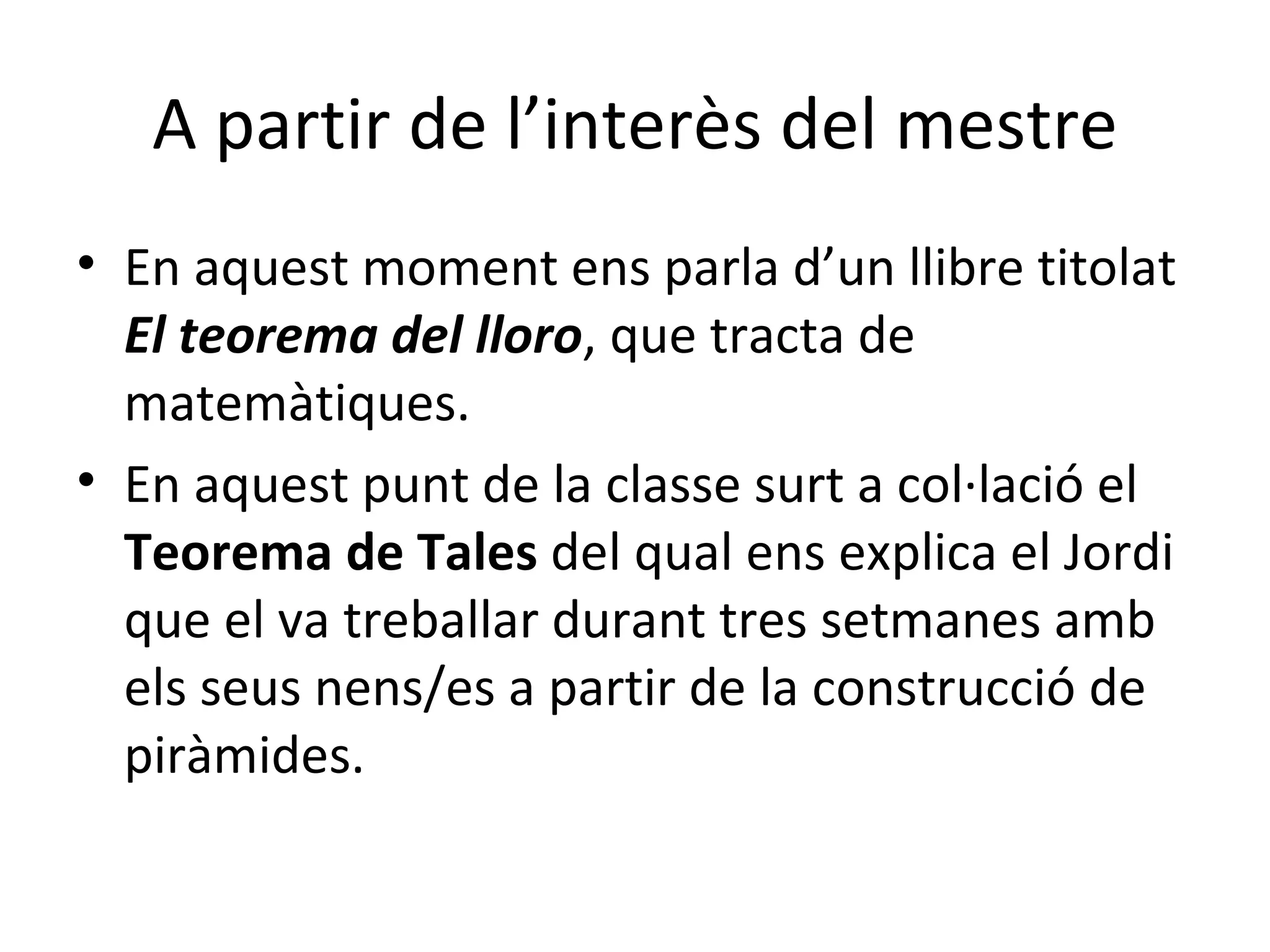A partir de l’interès del mestre En aquest moment ens parla d’un llibre titolat  El teorema del lloro , que tracta de  matemàtiques.  En aquest punt de la classe surt a col·lació el  Teorema de Tales  del qual ens explica el Jordi que el va treballar durant tres setmanes amb els seus nens/es a partir de la construcció de piràmides.  