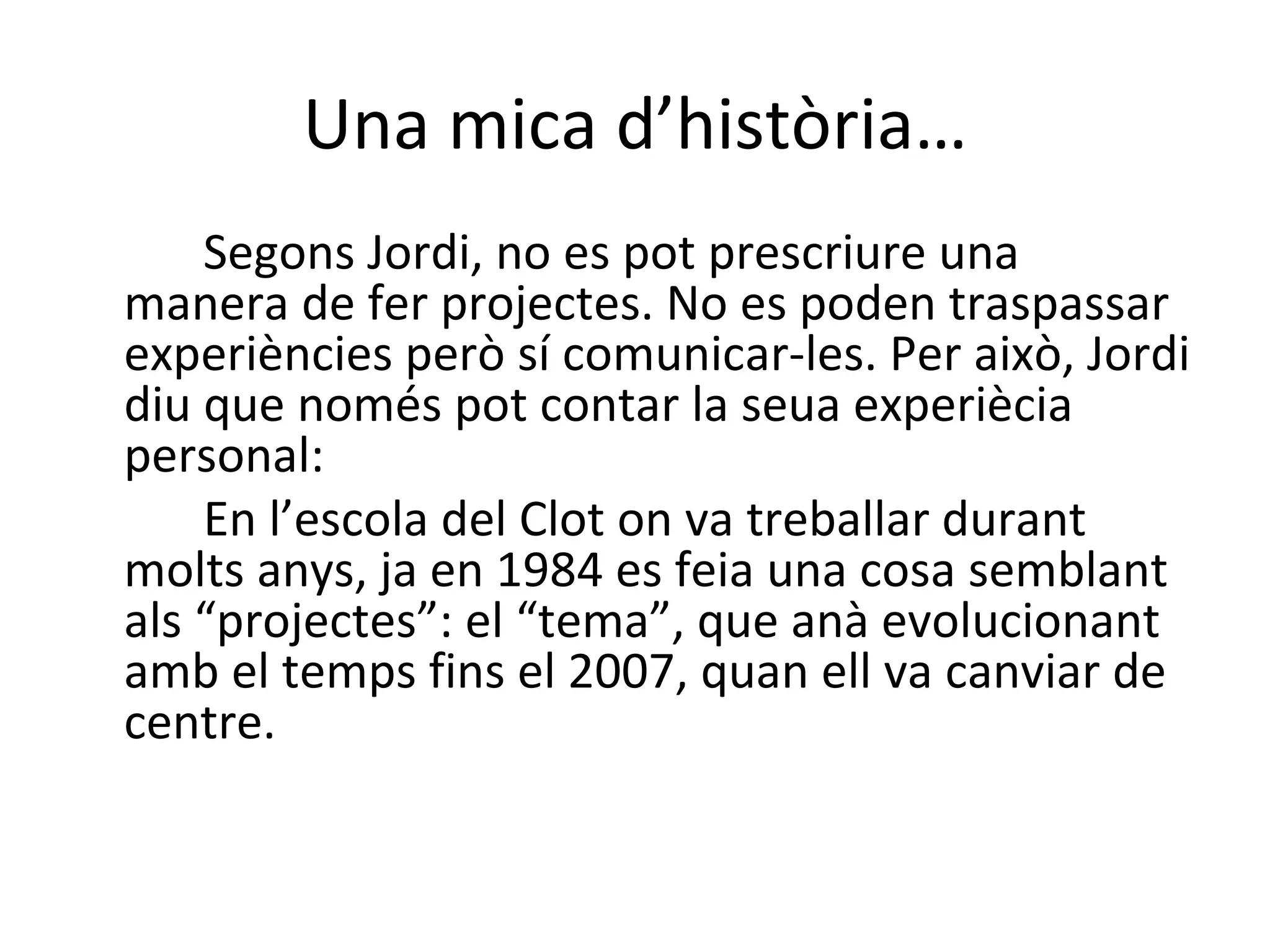 Una mica d’història… Segons Jordi, no es pot prescriure una manera de fer projectes. No es poden traspassar experiències però sí comunicar-les. Per això, Jordi diu que només pot contar la seua experiècia personal:  En l’escola del Clot on va treballar durant molts anys, ja en 1984 es feia una cosa semblant als “projectes”: el “tema”, que anà evolucionant amb el temps fins el 2007, quan ell va canviar de centre.     