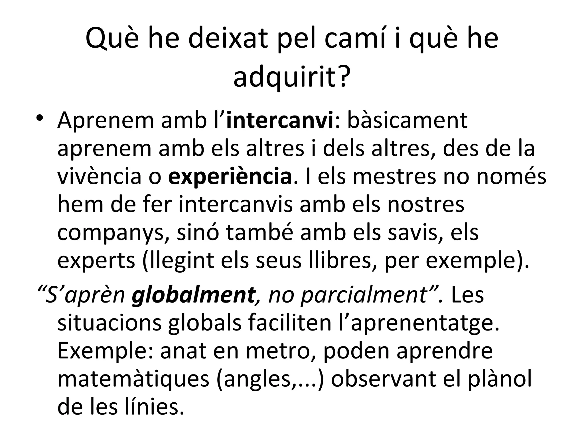 Què he deixat pel camí i què he adquirit? Aprenem amb l’ intercanvi : bàsicament aprenem amb els altres i dels altres, des de la vivència o  experiència . I els mestres no només hem de fer intercanvis amb els nostres companys, sinó també amb els savis, els experts (llegint els seus llibres, per exemple).   “ S’aprèn  globalment , no parcialment”.  Les situacions globals faciliten l’aprenentatge. Exemple: anat en metro, poden aprendre matemàtiques (angles,...) observant el plànol de les línies.  