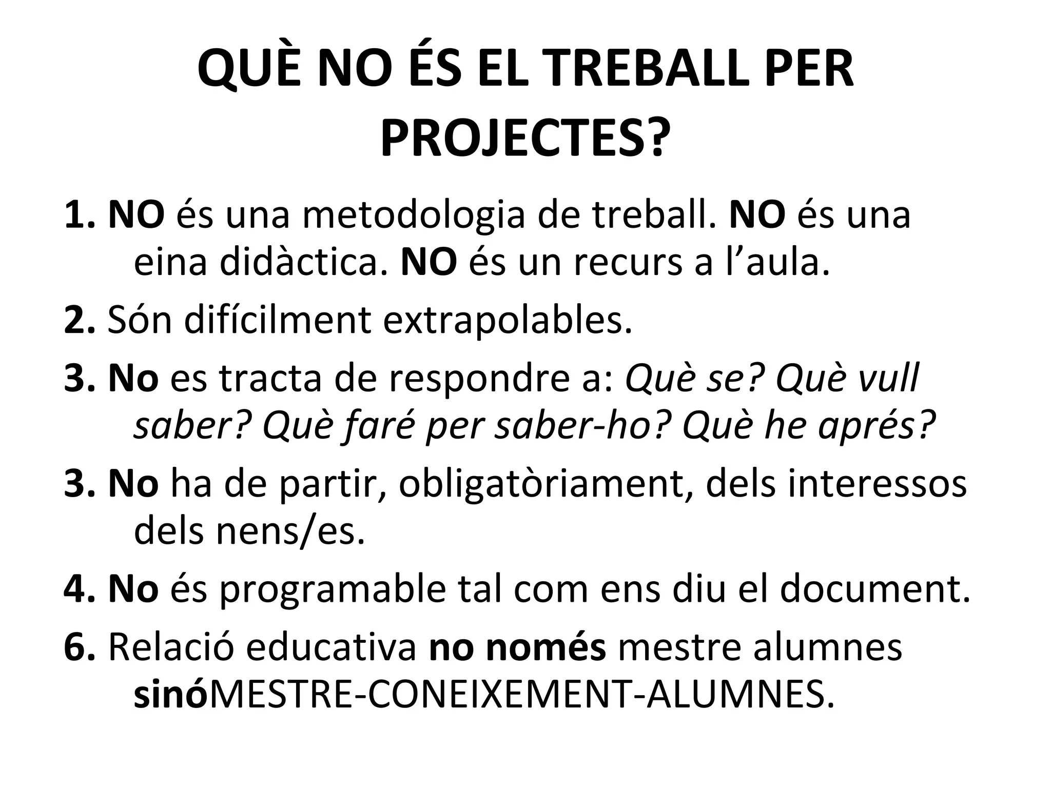 QUÈ NO ÉS EL TREBALL PER PROJECTES? 1. NO  és una metodologia de treball.  NO  és una eina didàctica.  NO  és un recurs a l’aula. 2.  Són difícilment extrapolables. 3. No  es tracta de respondre a:  Què se? Què vull saber? Què faré per saber-ho? Què he aprés?   3. No  ha de partir, obligatòriament, dels interessos dels nens/es. 4. No  és programable tal com ens diu el document. 6.  Relació educativa  no només  mestre alumnes  sinó MESTRE-CONEIXEMENT-ALUMNES.  
