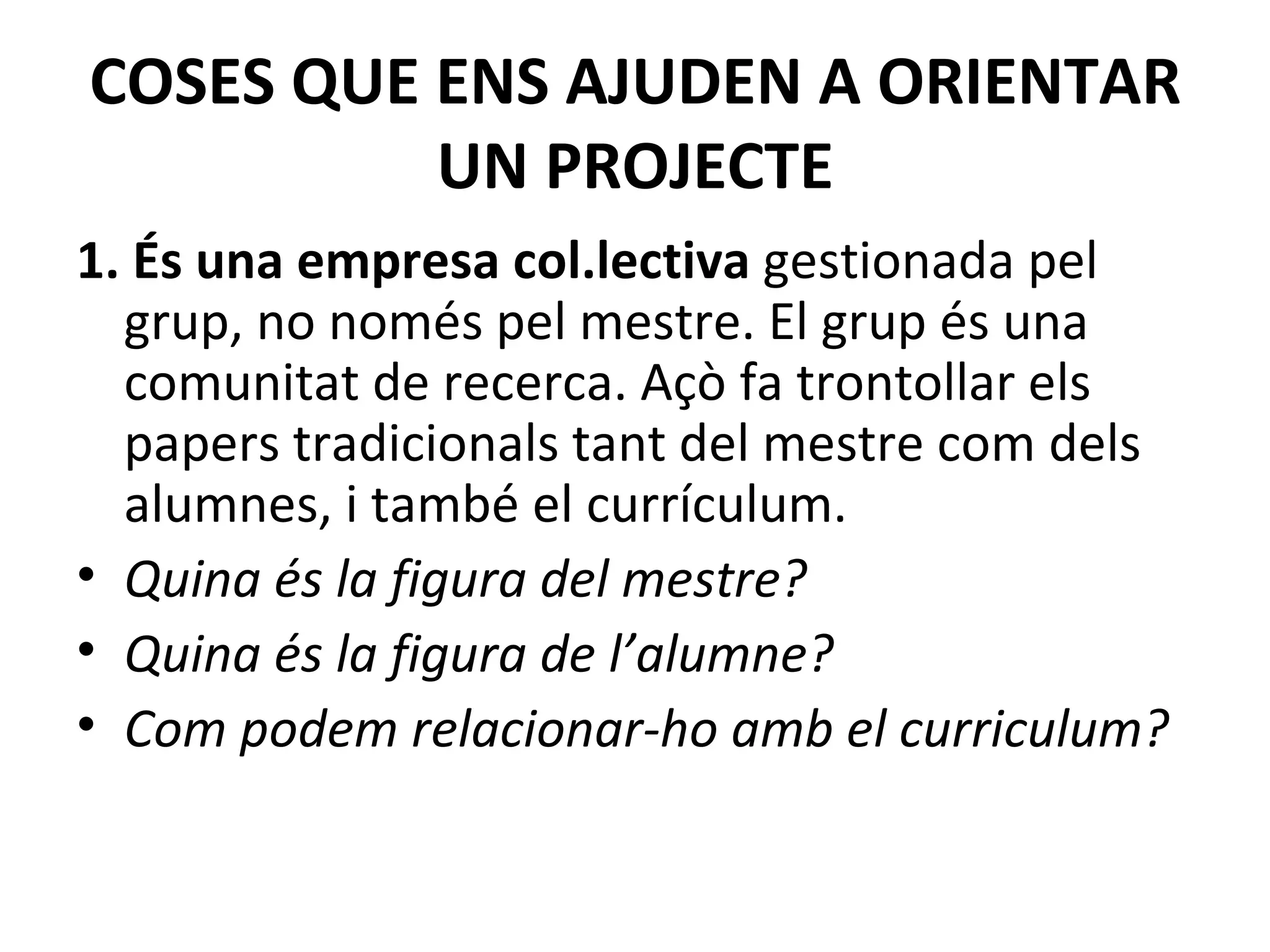 COSES QUE ENS AJUDEN A ORIENTAR UN PROJECTE 1. És una empresa col.lectiva  gestionada pel grup, no només pel mestre.   El grup és una comunitat de recerca. Açò fa trontollar els papers tradicionals tant del mestre com dels alumnes, i també el currículum.   Quina és la figura del mestre? Quina és la figura de l’alumne? Com podem relacionar-ho amb el curriculum? 