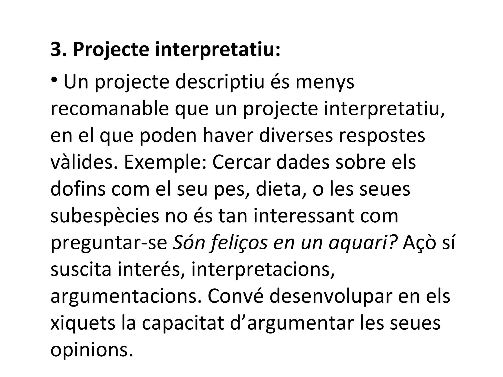 3. Projecte interpretatiu: Un projecte descriptiu és menys recomanable que un projecte interpretatiu,  en el que poden haver diverses respostes vàlides.  Exemple: Cercar dades sobre els dofins com el seu pes, dieta, o les seues subespècies no és tan interessant com preguntar-se  Són feliços en un aquari?  Açò sí suscita interés, interpretacions, argumentacions. Convé desenvolupar en els xiquets la capacitat d’argumentar les seues opinions.  