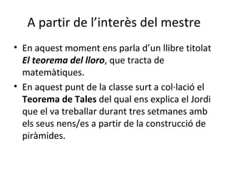 A partir de l’interès del mestre En aquest moment ens parla d’un llibre titolat  El teorema del lloro , que tracta de  matemàtiques.  En aquest punt de la classe surt a col·lació el  Teorema de Tales  del qual ens explica el Jordi que el va treballar durant tres setmanes amb els seus nens/es a partir de la construcció de piràmides.  