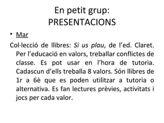 En petit grup: PRESENTACIONS Mar Col·lecció de llibres:  Si us plau , de l’ed. Claret. Per l’educació en valors, treballar conflictes de classe. Es pot usar en l’hora de tutoria.   Cadascun d’ells treballa 8 valors. Són llibres de 1r a 6è que es poden utilitzar a tutoria o alternativa. Es fan lectures prèvies, activitats i jocs per cada valor. 