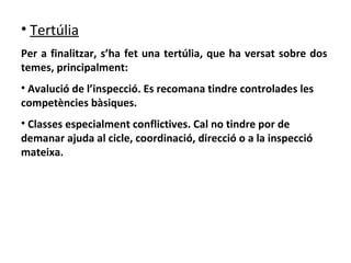 Tertúlia   Per a finalitzar, s’ha fet una tertúlia, que ha versat sobre dos temes, principalment: Avalució de l’inspecció. Es recomana tindre controlades les competències bàsiques. Classes especialment conflictives. Cal no tindre por de demanar ajuda al cicle, coordinació, direcció o a la inspecció mateixa.   