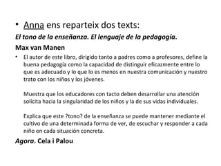 Anna  ens reparteix dos texts: El tono de la enseñanza. El lenguaje de la pedagogía . Max van Manen El autor de este libro, dirigido tanto a padres como a profesores, define la buena pedagogía como la capacidad de distinguir eficazmente entre lo que es adecuado y lo que lo es menos en nuestra comunicación y nuestro trato con los niños y los jóvenes.  Muestra que los educadores con tacto deben desarrollar una atención solícita hacia la singularidad de los niños y la de sus vidas individuales.  Explica que este ?tono? de la enseñanza se puede mantener mediante el cultivo de una determinada forma de ver, de escuchar y responder a cada niño en cada situación concreta.  Agora . Cela i Palou 