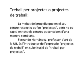 Treball per projectes o projectes de treball: La meitat del grup diu que en el seu centre respectiu es fan “projectes”, però no es sap si en tots els centres es conceben d’una manera semblant. Fernando Hernández, professor d’art de la UB, és l’introductor de l’expressió “projectes de treball” en substitució de “treball per projectes”. 