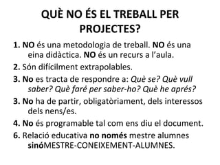 QUÈ NO ÉS EL TREBALL PER PROJECTES? 1. NO  és una metodologia de treball.  NO  és una eina didàctica.  NO  és un recurs a l’aula. 2.  Són difícilment extrapolables. 3. No  es tracta de respondre a:  Què se? Què vull saber? Què faré per saber-ho? Què he aprés?   3. No  ha de partir, obligatòriament, dels interessos dels nens/es. 4. No  és programable tal com ens diu el document. 6.  Relació educativa  no només  mestre alumnes  sinó MESTRE-CONEIXEMENT-ALUMNES.  