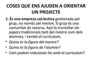 COSES QUE ENS AJUDEN A ORIENTAR UN PROJECTE 1. És una empresa col.lectiva  gestionada pel grup, no només pel mestre.   El grup és una comunitat de recerca. Açò fa trontollar els papers tradicionals tant del mestre com dels alumnes, i també el currículum.   Quina és la figura del mestre? Quina és la figura de l’alumne? Com podem relacionar-ho amb el curriculum? 