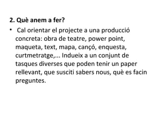 2. Què anem a fer? Cal orientar el projecte a una producció concreta:   obra de teatre, power point, maqueta, text, mapa, cançó, enquesta, curtmetratge,...  Indueix a un conjunt de tasques diverses que poden tenir un paper rellevant, que susciti sabers nous, què es facin preguntes.  