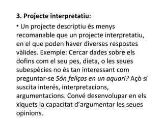 3. Projecte interpretatiu: Un projecte descriptiu és menys recomanable que un projecte interpretatiu,  en el que poden haver diverses respostes vàlides.  Exemple: Cercar dades sobre els dofins com el seu pes, dieta, o les seues subespècies no és tan interessant com preguntar-se  Són feliços en un aquari?  Açò sí suscita interés, interpretacions, argumentacions. Convé desenvolupar en els xiquets la capacitat d’argumentar les seues opinions.  