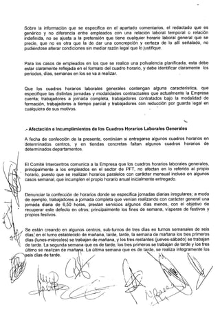 Sobre la información que se especifica en el apartado comentarios, el redactado que es
     genérico y no diferencia entre empleados con una relación laboral temporal o relación
     indefinida, no se ajusta a la pretensión que tiene cualquier horario laboral general que se
     precie, que no es otra que la de dar una concrepción y certeza de lo allí señalado, no
     pudiéndose alterar condiciones sin mediar razón legal que lo justifique.


     Para los casos de empleados en los que se realice una polivalencia planificada, esta debe
     estar claramente reflejada en el formato del cuadro horario, y debe identificar claramente los
     periodos, días, semanas en los se va a realizar.


     Que los cuadros horarios laborales generales contengan alguna característica, que
     especifique las distintas jornadas y modalidades contractuales que actualniente la Erripresa
     cuenta; trabajadores a jornada completa, trabajadores contratados bajo la modalidad de
     formación, trabajadores a tiempo parcial y trabajadores con reducción por guarda legal en
     cualquiera de sus motivos.



     .-Afectación e incumplimientos de los Cuadros Horarios Laborales Generales
     A fecha de confección de la presente, con,tinúan si entregarse alguiios cuadros horarios en
     determinados centros, y eii tiendas concretas faltan algunos cuadros horarios de
     determinados departamentos.

 i   El Comité lntercentros comunica a la Empresa que los cuadros horarios laborales generales,
     principalmente a los empleados en el sector de PFT, no afectan en lo referido al propio
     horario, puesto que se realizan horarios paralelos con carácter mensual incluso en algunos
     casos semanal, que incumplen el propio horario anual inicialmente entregado.


     Denunciar la confección de horarios donde se especifica jornadas diarias irregulares; a modo
     de ejemplo, trabajadores a jornada completa que venían realizando con carácter general iJna
     jornada diaria de 6,50 horas, prestan servicios algunos días menos, con el objetivo de
     recuperar este defecto en otros; principalmente los fines de semana, vísperas de festivos y
     propios festivos.


      Se están creando en algunos centros, sub-turnos de tres días en turnos semanales de seis
      días: en el turno establecido de mañana, tarde, tarde, la semana de mañana los tres primeros
      días (lunes-miércoles) se trabajan de mañana, y los tres restantes (jueves-sábado) se trabajan
      de tarde. La segunda semana que es de tarde, los tres primeros se trabajan de tarde y los tres
      último se realizan de mañana. La última semana que es de tarde, se realiza íntegramente los
-seis      días de tarde.         '
                                        /
 