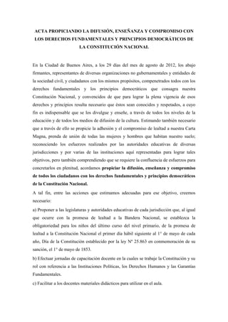 ACTA PROPICIANDO LA DIFUSIÓN, ENSEÑANZA Y COMPROMISO CON
 LOS DERECHOS FUNDAMENTALES Y PRINCIPIOS DEMOCRÁTICOS DE
                          LA CONSTITUCIÓN NACIONAL


En la Ciudad de Buenos Aires, a los 29 días del mes de agosto de 2012, los abajo
firmantes, representantes de diversas organizaciones no gubernamentales y entidades de
la sociedad civil, y ciudadanos con los mismos propósitos, compenetrados todos con los
derechos fundamentales y los principios democráticos que consagra nuestra
Constitución Nacional, y convencidos de que para lograr la plena vigencia de esos
derechos y principios resulta necesario que éstos sean conocidos y respetados, a cuyo
fin es indispensable que se los divulgue y enseñe, a través de todos los niveles de la
educación y de todos los medios de difusión de la cultura. Estimando también necesario
que a través de ello se propicie la adhesión y el compromiso de lealtad a nuestra Carta
Magna, prenda de unión de todas las mujeres y hombres que habitan nuestro suelo;
reconociendo los esfuerzos realizados por las autoridades educativas de diversas
jurisdicciones y por varias de las instituciones aquí representadas para lograr tales
objetivos, pero también comprendiendo que se requiere la confluencia de esfuerzos para
concretarlos en plenitud, acordamos propiciar la difusión, enseñanza y compromiso
de todos los ciudadanos con los derechos fundamentales y principios democráticos
de la Constitución Nacional.
A tal fin, entre las acciones que estimamos adecuadas para ese objetivo, creemos
necesario:
a) Proponer a las legislaturas y autoridades educativas de cada jurisdicción que, al igual
que ocurre con la promesa de lealtad a la Bandera Nacional, se establezca la
obligatoriedad para los niños del último curso del nivel primario, de la promesa de
lealtad a la Constitución Nacional el primer día hábil siguiente al 1° de mayo de cada
año, Día de la Constitución establecido por la ley Nº 25.863 en conmemoración de su
sanción, el 1° de mayo de 1853.
b) Efectuar jornadas de capacitación docente en la cuales se trabaje la Constitución y su
rol con referencia a las Instituciones Políticas, los Derechos Humanos y las Garantías
Fundamentales.
c) Facilitar a los docentes materiales didácticos para utilizar en el aula.
 