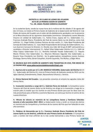 GOBERNACIÓN DE CLUBES DE LEONES
DEL ECUADOR
DISTRITO G-1
AÑO LEONISTICO 2013 - 2014

DISTRITO G-1 DE CLUBES DE LEONES DEL ECUADOR
ACTA DE LA PRIMERA SESION DE GABINETE
“C.L. DR. ANGEL POLIBIO CORDOVA CALDERON”
En la ciudad de Quito, siendo las nueve horas de la mañana del día sábado 17 de agosto del
dos mil trece, se instala la Primera Sesión de Gabinete de la Gobernación del Distrito G-1 de
Clubes de Leones del Ecuador con el orden del día debidamente aprobado y con la presencia
en la Mesa directiva de las siguientes Autoridades Leonísticas: Compañeros Leones Marcelo
Vizcarra en calidad de Gobernador, C.L. Fatima Erazo, esposa del C.L. Gobernador; C.L.
Francisco Andrade Rivera, Presidente del Club de Leones Quito Luz de América, como club
anfitrión. C.L. Ángel Polibio Cordova Patrono de ésta sesión; C.L. Galo Abad Presidente del
Consejo de Gobernadores; C.L Isaac Abad Vicepresidente del Consejo de Gobernadores; C.L.
Luis Guerrero Carrasco Ex Director; C.L Nicolás Jara Líder del Grupo B GMT Latinoamérica y
candidato a Director Internacional; C.L. Rafael Villao Gobernador Distrito G-2; C.L. Edith de
Villao Esposa Gobernador G-2; C.L. Heráclito Andrade Pasado Gobernador; C.L. Paquita
Morán Primera Vice Gobernador; C.L. Mauricio Moreano Segundo Vice Gobernador; y,
Rosario Vivas Presidenta Leo Distrital ; los Ex gobernadores compañeros Leones Gustavo
Chiriboga, Ramiro Peña, Denán Estupiñan, Vicente Izquierdo, Tito Muñoz, y Edgar Mora.
SE ANUNCIA QUE ESTA SESIÓN DE GABINETE SERA TRASMITIDA EN VIVO, POR MEDIO DE
LA PAGINA WEB: www.gobernacionclubdeleonesdistritog1.com
1.- Apertura de la sesión por el C.L.DR. MARCELO VIZCARRA, Gobernador del Distrito G-1 El
C.L. Gobernador del Distrito G1, inicia la Primera Sesión de Gabinete siendo las 9H15 con las
siglas Libertad, Entendimiento, Orden, Nacionalismo Esfuerzo y Servicio.
2.- Himno Nacional del Ecuador.- Los presentes coreamos al unísono las sagradas notas del
Himno Patrio.
3.- Invocación Leonística a cargo del C.L. Gabriela Flores de Andrade: la Compañera Leona
Tesorera del Club de Leones Quito luz de América nos dirige en la Invocación y luego de su
oración pide al creador que nos ilumine en esta Primera Sesión para que las ideas sean las
más provechosas para el Distrito y Leonísmo Nacional, así como que Ilumine el camino de los
nuevos directivos
4.- Minuto de silencio en memoria de los compañeros leones y familiares fallecidos
durante el año Leonístico 2012 -2013: La Gobernación invita a rendir un minuto de silencio
en memoria de los Compañeros y Familiares de los Leones del País que han fallecido en este
año Leonístico.
5.- Palabras de bienvenida por la C.L. Francisco Andrade Rivera Presidente del Club de
Leones Quito Luz de América, anfitrión de esta Primera Sesión de Gabinete: El Compañero
León a nombre del Club anfitrión da la más cordial bienvenida a esta Primera Sesión de

JUNTOS
AVANZAMOS
CON
AMOR

 