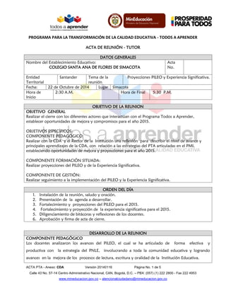 PROGRAMA PARA LA TRANSFORMACIÓN DE LA CALIDAD EDUCATIVA - TODOS A APRENDER 
ACTA PTA - Anexo: CDA Versión 20140116 Página No. 1 de 5 
Calle 43 No. 57-14 Centro Administrativo Nacional, CAN, Bogotá, D.C. – PBX: (057) (1) 222 2800 - Fax 222 4953 
www.mineducacion.gov.co – atencionalciudadano@mineducacion.gov.co 
ACTA DE REUNIÓN - TUTOR 
DATOS GENERALES 
Nombre del Establecimiento Educativo: 
COLEGIO SANTA ANA DE FLORES DE SIMACOTA 
Acta No. 
Entidad Territorial 
Santander 
Tema de la reunión 
Proyecciones PILEO y Experiencia Significativa. 
Fecha: 
22 de Octubre de 2014 
Lugar 
Simacota 
Hora de Inicio 
2:30 A.M. 
Hora de Final 
5:30 P.M. 
OBJETIVO DE LA REUNION 
OBJETIVO GENERAL 
Realizar el cierre con los diferentes actores que interactúan con el Programa Todos a Aprender, establecer oportunidades de mejora y compromisos para el año 2015. 
OBJETIVOS ESPECÍFICOS: 
COMPONENTE PEDAGÓGICO: 
Realizar con la CDA y el Rector de la Institución una reflexión para describir el nivel de avance y principales aprendizajes de la CDA, con relación a las estrategias del PTA articuladas en el PMI, estableciendo oportunidades de mejora y proyecciones para el año 2015. 
COMPONENTE FORMACIÓN SITUADA: 
Realizar proyecciones del PILEO y de la Experiencia Significativa. 
COMPONENTE DE GESTIÓN: 
Realizar seguimiento a la implementación del PILEO y la Experiencia Significativa. 
ORDEN DEL DÍA 
1. Instalación de la reunión, saludo y oración. 
2. Presentación de la agenda a desarrollar. 
3. Fortalecimiento y proyecciones del PILEO para el 2015. 
4. Fortalecimiento y proyección de la experiencia significativa para el 2015. 
5. Diligenciamiento de bitácoras y reflexiones de los docentes. 
6. Aprobación y firma de acta de cierre. 
DESARROLLO DE LA REUNION 
COMPONENTE PEDAGÓGICO 
Los docentes analizaron los avances del PILEO, el cual se ha articulado de forma efectiva y productiva con la estrategia del PNLE, involucrando a toda la comunidad educativa y logrando avances en la mejora de los procesos de lectura, escritura y oralidad de la Institución Educativa.  