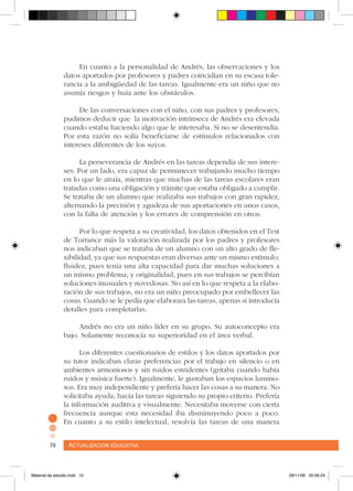 Actualización educativa76 Actualización educativa76
En cuanto a la personalidad de Andrés, las observaciones y los
datos aportados por profesores y padres coincidían en su escasa tole-
rancia a la ambigüedad de las tareas. Igualmente era un niño que no
asumía riesgos y huía ante los obstáculos.
De las conversaciones con el niño, con sus padres y profesores,
pudimos deducir que la motivación intrínseca de Andrés era elevada
cuando estaba haciendo algo que le interesaba. Si no se desentendía.
Por esta razón no solía beneficiarse de estímulos relacionados con
intereses diferentes de los suyos.
La perseverancia de Andrés en las tareas dependía de sus intere-
ses. Por un lado, era capaz de permanecer trabajando mucho tiempo
en lo que le atraía, mientras que muchas de las tareas escolares eran
tratadas como una obligación y trámite que estaba obligado a cumplir.
Se trataba de un alumno que realizaba sus trabajos con gran rapidez,
alternando la precisión y agudeza de sus aportaciones en unos casos,
con la falta de atención y los errores de comprensión en otros.
Por lo que respeta a su creatividad, los datos obtenidos en el Test
de Torrance más la valoración realizada por los padres y profesores
nos indicaban que se trataba de un alumno con un alto grado de fle-
xibilidad, ya que sus respuestas eran diversas ante un mismo estímulo;
fluidez, pues tenía una alta capacidad para dar muchas soluciones a
un mismo problema; y originalidad, pues en sus trabajos se percibían
soluciones inusuales y novedosas. No así en lo que respeta a la elabo-
ración de sus trabajos, no era un niño preocupado por embellecer las
cosas. Cuando se le pedía que elaborara las tareas, apenas si introducía
detalles para completarlas.
Andrés no era un niño líder en su grupo. Su autoconcepto era
bajo. Solamente reconocía su superioridad en el área verbal.
Los diferentes cuestionarios de estilos y los datos aportados por
su tutor indicaban claras preferencias por el trabajo en silencio o en
ambientes armoniosos y sin ruidos estridentes (gritaba cuando había
ruidos y música fuerte). Igualmente, le gustaban los espacios lumino-
sos. Era muy independiente y prefería hacer las cosas a su manera. No
solicitaba ayuda, hacía las tareas siguiendo su propio criterio. Prefería
la información auditiva y visualmente. Necesitaba moverse con cierta
frecuencia aunque esta necesidad iba disminuyendo poco a poco.
En cuanto a su estilo intelectual, resolvía las tareas de una manera
Material de estudio.indd 10 29/11/06 05:56:24
 