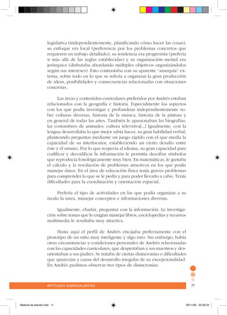 aptitudes sobresalientes 77aptitudes sobresalientes 77
legislativa (independientemente, planificando cómo hacer las cosas),
su enfoque era local (preferencia por los problemas concretos que
requieren un trabajo detallado), su tendencia era progresista (prefería
ir más allá de las reglas establecidas) y su organización mental era
jerárquica (disfrutaba abordando múltiples objetivos organizándolos
según sus intereses). Esto contrastaba con su aparente “anarquía” ex-
terna, sobre todo en lo que se refería a organizar la gran producción
de ideas, posibilidades y consecuencias relacionadas con situaciones
concretas.
Las áreas y contenidos curriculares preferidos por Andrés estaban
relacionados con la geografía e historia. Especialmente los aspectos
con los que podía investigar y profundizar independientemente so-
bre culturas diversas, historia de la música, historia de la pintura y
en general de todas las artes. También le apasionaban las biografías,
las costumbres de animales, cultura televisiva[...] Igualmente, con la
lengua desarrollaba lo que mejor sabía hacer, su gran habilidad verbal,
planteando preguntas mediante un juego rápido con el que medía la
capacidad de su interlocutor, estableciendo un cierto desafío entre
éste y él mismo. Por lo que respecta al idioma, su gran capacidad para
codificar y decodificar la información le permitía descifrar símbolos
que reproducía fonológicamente muy bien. En matemáticas, le gustaba
el cálculo y la resolución de problemas atractivos en los que podía
manejar datos. En el área de educación física tenía graves problemas
para comprender lo que se le pedía y para poder llevarlo a cabo. Tenía
dificultades para la coordinación y orientación espacial.
Prefería el tipo de actividades en las que podía organizar a su
modo la tarea, manejar conceptos e informaciones diversas.
Igualmente, charlar, preguntar con la información. La investiga-
ción sobre temas que le exigían manejar libros, enciclopedias y recursos
multimedia le resultaba muy atractiva.
Hasta aquí el perfil de Andrés encajaba perfectamente con el
prototipo de un niño muy inteligente y algo raro. Sin embargo, había
otras circunstancias y condiciones personales de Andrés relacionadas
con las capacidades curriculares, que despertaban a sus maestros y des-
orientaban a sus padres. Se trataba de ciertas disincronías o dificultades
que aparecían a causa del desarrollo irregular de su excepcionalidad.
En Andrés pudimos observar tres tipos de disincronías:
Material de estudio.indd 11 29/11/06 05:56:24
 
