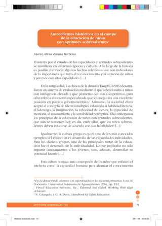 aptitudes sobresalientes 79aptitudes sobresalientes 79
Antecedentes históricos en el campo
de la educación de niños
con aptitudes sobresalientes*
María Alicia Zavala Berbena
El interés por el estudio de las capacidades y aptitudes sobresalientes
se manifiesta en diferentes épocas y culturas. A lo largo de la historia
es posible reconocer algunos hechos relevantes que son indicadores
de la importancia que tuvo el reconocimiento y la atención de niños
y jóvenes con altas capacidades […]
	
En la antigüedad, los chinos de la dinastía Tang (618-906) desarro-
llaron un sistema de evaluación mediante el que seleccionaba a niños
con inteligencia elevada y que prometían ser más competitivos, para
ofrecerles la educación especializada que les asegurara una excelente
posición en puestos gubernamentales.1
Asimismo, la sociedad china
aceptó el concepto de talentos múltiples valorando la habilidad literaria,
el liderazgo, la imaginación, la velocidad de lectura, la capacidad de
memoria, el razonamiento y la sensibilidad perceptiva. Ellos anticiparon
los principios de la educación de niños con aptitudes sobresalientes,
que aún se sostienen hoy en día, entre ellos, que los niños sobresa-
lientes deben educarse de acuerdo con sus habilidades2
[…]
Igualmente, la cultura griega es quizá uno de los más conocidos
ejemplos del énfasis en el desarrollo de las capacidades individuales.
Para los clásicos griegos, una de las principales metas de la educa-
ción fue el desarrollo de la individualidad. Lo que implicaba no sólo
impartir conocimientos a los jóvenes, sino, además, desarrollar su
potencial latente […]
Esta cultura sostuvo una concepción del hombre que enfatizó el
intelecto como la capacidad humana para alcanzar el conocimiento
* En La detección de alumnos cas superdotados en las escuelas primarias. Tesis de
Doctorado. Universidad Autónoma de Aguascalientes. 2004, pp. 2-12.
1
Virtual Education Software, Inc., Talented And Gifted. Working With High
Achievers.
2
N. Colangelo, y G. A. Davis, Handbook Of Gifted Education.
Material de estudio.indd 13 29/11/06 05:56:25
 