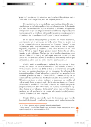 aptitudes sobresalientes 81aptitudes sobresalientes 81
York ideó un sistema de méritos a través del cual los clérigos mejor
calificados eran designados para los mejores puestos.4
El renacimiento fue un periodo de renovación artística, literaria y
científica que se definió por el crecimiento y la expansión de la ciencia
y el arte; fue también una época de dudas y zozobras, de querellas
teológicas en la que las antiguas creencias científicas y religiosas fueron
puestas a prueba. La ebullición intelectual renacentista produjo y preparó
el camino a los pensadores científicos así como a los artistas […]
En esa época, se recompensó y valoró a los sujetos talentosos,
especialmente en el terreno de las bellas artes. Entre los genios con
mayor reconocimiento se destacaron los hombres “totales”, como
Leonardo Da Vinci, quien fue famoso como escritor, pintor, escultor,
arquitecto, ingeniero y científico. Otros casos fueron los de León
Batista Alberti y Miguel Ángel, quienes fueron destacados en letras,
ciencias y artes plásticas. Muchos de estos hombres talentosos eran
bien recibidos en la corte y apoyados por mecenas, puesto que una
cuidad era valorada en función de la cantidad de talleres y artistas que
trabajaran en ellos, y de las obras célebres que tuviera […]
El siglo XVIII, conocido como Siglo de las Luces o de la Ilus-
tración, dio paso a las ideas de Condorcet. Este hombre, ilustrado y
revolucionario, propuso en 1792, incluir la escolarización protegida
de todos los alumnos talentosos en los programas de reforma de la
instrucción pública, ofreciéndoles las oportunidades reservadas, hasta
entonces, para los hijos de la clase social alta.5
Durante esa época, se
formó entre los europeos un fuerte movimiento de desazón y crisis.
Filósofos, escritores y artistas sintieron la necesidad de cambiar el
orden social; baste como ejemplo, la Revolución Francesa. En este
entramado, el hombre es concebido como un ser histórico capaz de
progresos ilimitados. Dar educación a los alumnos sobresalientes sig-
nificó formar a los “alumnos de la patria”, aptos para servirla mejor,
mediante sus talentos heredados, y dotar a la ciencia de más hombres,
capaces de contribuir a su progreso.
El siglo XIX fue un periodo pleno de alternativas, que vivió la
Revolución Industrial, y en el que la sociedad sufrió profundas transfor-
4
M. A. López, Estudio mito y realidad del niño sobredotado.
5
J. García et al., El niño bien dotado y sus problemas. Perspectivas de una inves-
tigación española en el primer ciclo de EGB.
Material de estudio.indd 15 29/11/06 05:56:25
 