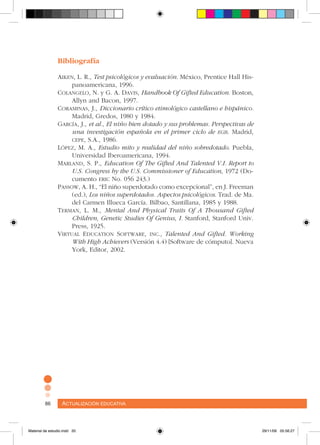Actualización educativa86 Actualización educativa86
Bibliografía
Aiken, L. R., Test psicológicos y evaluación. México, Prentice Hall His-
panoamericana, 1996.
Colangelo, N. y G. A. Davis, Handbook Of Gifted Education. Boston,
Allyn and Bacon, 1997.
Coraminas, J., Diccionario crítico etimológico castellano e hispánico.
Madrid, Gredos, 1980 y 1984.
García, J., et al., El niño bien dotado y sus problemas. Perspectivas de
una investigación española en el primer ciclo de egb. Madrid,
cepe, S.A., 1986.
López, M. A., Estudio mito y realidad del niño sobredotado. Puebla,
Universidad Iberoamericana, 1994.
Marland, S. P., Education Of The Gifted And Talented V.I. Report to
U.S. Congress by the U.S. Commissioner of Education, 1972 (Do-
cumento eric No. 056 243.)
Passow, A. H., “El niño superdotado como excepcional”, en J. Freeman
(ed.), Los niños superdotados. Aspectos psicológicos. Trad. de Ma.
del Carmen Illueca García. Bilbao, Santillana, 1985 y 1988.
Terman, L. M., Mental And Physical Traits Of A Thousand Gifted
Children, Genetic Studies Of Genius, I. Stanford, Stanford Univ.
Press, 1925.
Virtual Education Software, inc., Talented And Gifted. Working
With High Achievers (Versión 4.4) [Software de cómputo]. Nueva
York, Editor, 2002.
Material de estudio.indd 20 29/11/06 05:56:27
 