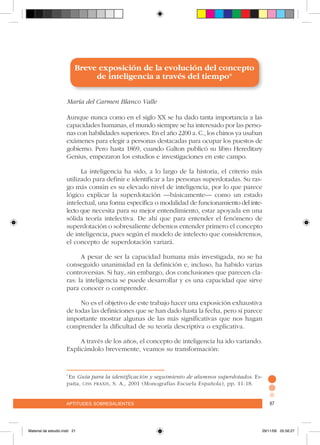aptitudes sobresalientes 87aptitudes sobresalientes 87
Breve exposición de la evolución del concepto
de inteligencia a través del tiempo*
María del Carmen Blanco Valle
Aunque nunca como en el siglo XX se ha dado tanta importancia a las
capacidades humanas, el mundo siempre se ha interesado por las perso-
nas con habilidades superiores. En el año 2200 a. C., los chinos ya usaban
exámenes para elegir a personas destacadas para ocupar los puestos de
gobierno. Pero hasta 1869, cuando Galton publicó su libro Hereditary
Genius, empezaron los estudios e investigaciones en este campo.
La inteligencia ha sido, a lo largo de la historia, el criterio más
utilizado para definir e identificar a las personas superdotadas. Su ras-
go más común es su elevado nivel de inteligencia, por lo que parece
lógico explicar la superdotación –básicamente– como un estado
intelectual, una forma especifica o modalidad de funcionamiento del inte-
lecto que necesita para su mejor entendimiento, estar apoyada en una
sólida teoría intelectiva. De ahí que para entender el fenómeno de
superdotación o sobresaliente debemos entender primero el concepto
de inteligencia, pues según el modelo de intelecto que consideremos,
el concepto de superdotación variará.
A pesar de ser la capacidad humana más investigada, no se ha
conseguido unanimidad en la definición e, incluso, ha habido varias
controversias. Si hay, sin embargo, dos conclusiones que parecen cla-
ras: la inteligencia se puede desarrollar y es una capacidad que sirve
para conocer o comprender.
No es el objetivo de este trabajo hacer una exposición exhaustiva
de todas las definiciones que se han dado hasta la fecha, pero sí parece
importante mostrar algunas de las más significativas que nos hagan
comprender la dificultad de su teoría descriptiva o explicativa.
A través de los años, el concepto de inteligencia ha ido variando.
Explicándolo brevemente, veamos su transformación:
*
En Guía para la identificación y seguimiento de alumnos superdotados. Es-
paña, ciss praxis, S. A., 2001 (Monografías Escuela Española), pp. 11-18.
Material de estudio.indd 21 29/11/06 05:56:27
 