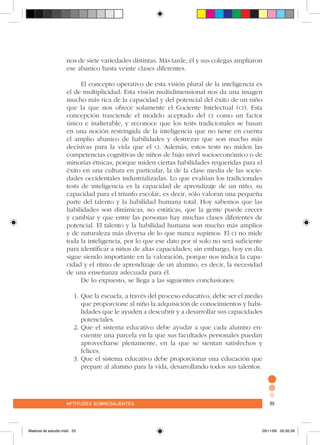 aptitudes sobresalientes 89aptitudes sobresalientes 89
nos de siete variedades distintas. Más tarde, él y sus colegas ampliaron
ese abanico hasta veinte clases diferentes.
El concepto operativo de esta visión plural de la inteligencia es
el de multiplicidad. Esta visión multidimensional nos da una imagen
mucho más rica de la capacidad y del potencial del éxito de un niño
que la que nos ofrece solamente el Cociente Intelectual (ci). Esta
concepción trasciende el modelo aceptado del ci como un factor
único e inalterable, y reconoce que los tests tradicionales se basan
en una noción restringida de la inteligencia que no tiene en cuenta
el amplio abanico de habilidades y destrezas que son mucho más
decisivas para la vida que el ci. Además, estos tests no miden las
competencias cognitivas de niños de bajo nivel socioeconómico o de
minorías étnicas, porque miden ciertas habilidades requeridas para el
éxito en una cultura en particular, la de la clase media de las socie-
dades occidentales industrializadas. Lo que evalúan los tradicionales
tests de inteligencia es la capacidad de aprendizaje de un niño, su
capacidad para el triunfo escolar, es decir, sólo valoran una pequeña
parte del talento y la habilidad humana total. Hoy sabemos que las
habilidades son dinámicas, no estáticas, que la gente puede crecer
y cambiar y que entre las personas hay muchas clases diferentes de
potencial. El talento y la habilidad humana son mucho más amplios
y de naturaleza más diversa de lo que nunca supimos. El ci no mide
toda la inteligencia, por lo que ese dato por sí solo no será suficiente
para identificar a niños de altas capacidades; sin embargo, hoy en día
sigue siendo importante en la valoración, porque nos indica la capa-
cidad y el ritmo de aprendizaje de un alumno, es decir, la necesidad
de una enseñanza adecuada para él.
De lo expuesto, se llega a las siguientes conclusiones:
1.	Que la escuela, a través del proceso educativo, debe ser el medio
que proporcione al niño la adquisición de conocimientos y habi-
lidades que le ayuden a descubrir y a desarrollar sus capacidades
potenciales.
2.	Que el sistema educativo debe ayudar a que cada alumno en-
cuentre una parcela en la que sus facultades personales puedan
aprovecharse plenamente, en la que se sientan satisfechos y
felices.
3.	Que el sistema educativo debe proporcionar una educación que
prepare al alumno para la vida, desarrollando todos sus talentos.
Material de estudio.indd 23 29/11/06 05:56:28
 