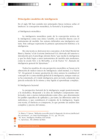 Actualización educativa90 Actualización educativa90
Principales modelos de inteligencia
En el siglo XX han existido tres principales líneas teóricas sobre el
intelecto: la concepción monolítica, la factorial y la jerárquica.
a) Inteligencia monolítica
La inteligencia monolítica parte de la concepción teórica de
la inteligencia como una única variable, en relación directa con el
instrumento de medida. Sus autores defienden una inteligencia uni-
taria. Este enfoque representa la primera aproximación histórica a la
inteligencia.
De esta teoría se derivaron tres conceptos: el de Edad Mental de
Binet y Simón;2
el de Cociente Intelectual (ci), derivado del anterior e
introducido por el psicólogo alemán Stern,3
que medía la inteligencia
y que ha dado lugar a otros instrumentos de medida más modernos,
como la escala wisc o la McCarthy, y el de Factor “G”, llamado de
inteligencia general de Spearman.4
Todos los modelos de esta perspectiva monolítica se basan en la
obtención de índices únicos de inteligencia: edad mental, ci y Factor
“G”. En general, la mejor aportación de estos autores la constituyó el
concepto de ci como medida global de la inteligencia, aunque como ya
se ha comentado, el ci mide inteligencia, pero no toda, solamente una
parcela reducida de la misma y muy ligada al aprendizaje complejo.
b) Inteligencia factorial
La perspectiva factorial de la inteligencia surgió posteriormente
a la monolítica. Responde a la idea de múltiples componentes inte-
lectuales, más o menos independientes entre ellos, que determinarán
los perfiles específicos de aptitudes y, por tanto, las diferencias entre los
individuos, y que constituyen el conjunto de la inteligencia. Según
esta teoría, el intelecto es compuesto, lo que permite un análisis más
completo y preciso del mismo.
2
A. Binet y T. Simon, “Méthodes nouvelles pour le diagnostic du niveau intellectuel
des anormaux”, en Anée Psychologique, 11 (1), pp. 191-244.
3
W. Stern, Intelligenz Problem Und Schule.
4
C. Spearman, The Abilities Of Man.
Material de estudio.indd 24 29/11/06 05:56:28
 