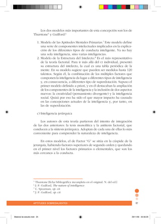 aptitudes sobresalientes 91aptitudes sobresalientes 91
Los dos modelos más importantes de esta concepción son los de
Thurstone5
y Guilford:6
1.	Modelo de las Aptitudes Mentales Primarias.7
Este modelo define
una serie de componentes intelectuales implicados en la explica-
ción de los diferentes tipos de conducta inteligente. Ya no hay
una sola inteligencia, sino varias inteligencias.
2.	Modelo de la Estructura del Intelecto.8
Es el más representativo
de la teoría factorial. Para ir más allá del ci individual, presentó
su estructura del intelecto, la cual es una tabla periódica de la
mente. En su modelo sugiere que pueden ser medidos hasta 120
talentos. Según él, la combinación de los múltiples factores que
componen la inteligencia da lugar a diferentes tipos de inteligencia
y, en consecuencia, a diferentes tipo de superdotación. Supuso el
primer modelo definido a priori, y en él destacaban la ampliación
de los componentes de la inteligencia y la inclusión de dos aspectos
nuevos: la creatividad (pensamiento divergente) y la inteligencia
social. Quizá por eso ha sido el que mayor impacto ha causado
en las concepciones actuales de la inteligencia y, por tanto, en
las de superdotación.
c)	Inteligencia jerárquica
Los autores de esta teoría partieron del intento de integración
de las dos anteriores: la tesis monolítica y la antitesis factorial, que
conducen a la síntesis jerárquica. Adoptan de cada una de ellas lo más
conveniente para comprender la naturaleza de inteligencia.
En estos modelos, el de Factor “G” se sitúa en la cúspide de la
jerarquía, habiendo factores superiores de segundo orden y quedando
en el primer nivel los factores primarios o elementales, que son los
más cercanos a la conducta.
5
Thurstone [ficha bibliográfica incompleta en el original. N. del ed.]
6
J. P. Guilford, The nature of intelligence.
7
C. Spearman, op. cit.
8
J. P. Guilford, op. cit.
Material de estudio.indd 25 29/11/06 05:56:29
 