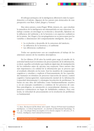 Actualización educativa92 Actualización educativa92
El enfoque jerárquico de la inteligencia diferenció entre la super-
dotación y el talento. Algunos de los autores más destacados de esta
perspectiva son Burt, Cattel, Jâeger y Vernon.9
Hay otros autores, como Piaget, White, Jensen, etc., que estudian
la naturaleza de la inteligencia sin sistematizarla en una estructura. Su
trabajo consiste en investigar su evolución y desarrollo, fijándose en
la influencia del ambiente y de la herencia o en aspectos cualitativos
de la misma. Así, Piaget y los neopiagetianos no se preocupan por las
variables o dimensiones del comportamiento inteligente, sino por:
•	 La evolución y desarrollo de la estructura del intelecto.
•	 La influencia de la herencia y el ambiente
•	 Las diferencias cualitativas
Todas sus aportaciones son un complemento al trabajo de los
anteriores autores de los modelos descriptivos.
En los últimos 25-30 años ha tenido gran auge el estudio de la
actividad intelectual en términos de procesamiento de la información,
es decir, aquellas actividades que implican algún tipo de manipulación
de los estímulos antes de ejecutar una respuesta. Estos autores dan
más importancia a la calidad de la información que se procesa que
al resultado obtenido en los tests. Son los modelos de componentes
cognitivos y estudian y explican el funcionamiento de las capacida-
des humanas en términos de procesos (ejecución de tareas), control
cognitivo (metacognición), representación mental de la información
(capacidad determinante) y estrategias (resolución de problemas). Se
basan en una idea del individuo como fundamentalmente reactivo
y en un concepto cuantitativo y continuo de los procesos de cam-
bios psicológicos; su orientación es esencialmente dinámica, o sea,
procesos constructivos en lugar de habilidades estáticas. Para esta
teoría, la velocidad de procesamiento en la resolución de problemas
es fundamental.
9
C. Burt, The Factors Of The Mind; R.B. Cattell, “Theory Of Fluid And Crystallized
Intelligence: A Critical Experiment”, en Journal of Educational Psychology, 54
(1), pp. 1-22; Jâeger [ficha incompleta en la edición original. N. del ed.]; y P. E.
Vernon, Intelligence And Cultural Environment.
Material de estudio.indd 26 29/11/06 05:56:29
 