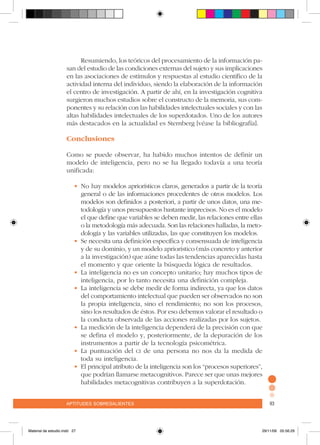 aptitudes sobresalientes 93aptitudes sobresalientes 93
Resumiendo, los teóricos del procesamiento de la información pa-
san del estudio de las condiciones externas del sujeto y sus implicaciones
en las asociaciones de estímulos y respuestas al estudio científico de la
actividad interna del individuo, siendo la elaboración de la información
el centro de investigación. A partir de ahí, en la investigación cognitiva
surgieron muchos estudios sobre el constructo de la memoria, sus com-
ponentes y su relación con las habilidades intelectuales sociales y con las
altas habilidades intelectuales de los superdotados. Uno de los autores
más destacados en la actualidad es Sternberg [véase la bibliografía].
Conclusiones
Como se puede observar, ha habido muchos intentos de definir un
modelo de inteligencia, pero no se ha llegado todavía a una teoría
unificada:
•	No hay modelos apriorísticos claros, generados a partir de la teoría
general o de las informaciones procedentes de otros modelos. Los
modelos son definidos a posteriori, a partir de unos datos, una me-
todología y unos presupuestos bastante imprecisos. No es el modelo
el que define que variables se deben medir, las relaciones entre ellas
o la metodología más adecuada. Son las relaciones halladas, la meto-
dología y las variables utilizadas, las que constituyen los modelos.
•	Se necesita una definición específica y consensuada de inteligencia
y de su dominio, y un modelo apriorístico (más concreto y anterior
a la investigación) que aúne todas las tendencias aparecidas hasta
el momento y que oriente la búsqueda lógica de resultados.
•	La inteligencia no es un concepto unitario; hay muchos tipos de
inteligencia, por lo tanto necesita una definición compleja.
•	La inteligencia se debe medir de forma indirecta, ya que los datos
del comportamiento intelectual que pueden ser observados no son
la propia inteligencia, sino el rendimiento; no son los procesos,
sino los resultados de éstos. Por eso debemos valorar el resultado o
la conducta observada de las acciones realizadas por los sujetos.
•	La medición de la inteligencia dependerá de la precisión con que
se defina el modelo y, posteriormente, de la depuración de los
instrumentos a partir de la tecnología psicométrica.
•	La puntuación del ci de una persona no nos da la medida de
toda su inteligencia.
•	El principal atributo de la inteligencia son los “procesos superiores”,
que podrían llamarse metacognitivos. Parece ser que unas mejores
habilidades metacognitivas contribuyen a la superdotación.
Material de estudio.indd 27 29/11/06 05:56:29
 
