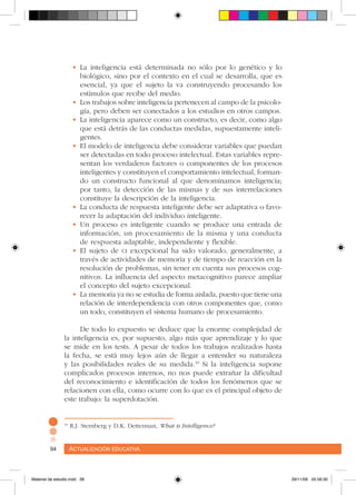 Actualización educativa94 Actualización educativa94
•	La inteligencia está determinada no sólo por lo genético y lo
biológico, sino por el contexto en el cual se desarrolla, que es
esencial, ya que el sujeto la va construyendo procesando los
estímulos que recibe del medio.
•	Los trabajos sobre inteligencia pertenecen al campo de la psicolo-
gía, pero deben ser conectados a los estudios en otros campos.
•	La inteligencia aparece como un constructo, es decir, como algo
que está detrás de las conductas medidas, supuestamente inteli-
gentes.
•	El modelo de inteligencia debe considerar variables que puedan
ser detectadas en todo proceso intelectual. Estas variables repre-
sentan los verdaderos factores o componentes de los procesos
inteligentes y constituyen el comportamiento intelectual, forman-
do un constructo funcional al que denominamos inteligencia;
por tanto, la detección de las mismas y de sus interrelaciones
constituye la descripción de la inteligencia.
•	La conducta de respuesta inteligente debe ser adaptativa o favo-
recer la adaptación del individuo inteligente.
•	Un proceso es inteligente cuando se produce una entrada de
información, un procesamiento de la misma y una conducta
de respuesta adaptable, independiente y flexible.
•	El sujeto de ci excepcional ha sido valorado, generalmente, a
través de actividades de memoria y de tiempo de reacción en la
resolución de problemas, sin tener en cuenta sus procesos cog-
nitivos. La influencia del aspecto metacognitivo parece ampliar
el concepto del sujeto excepcional.
•	La memoria ya no se estudia de forma aislada, puesto que tiene una
relación de interdependencia con otros componentes que, como
un todo, constituyen el sistema humano de procesamiento.
De todo lo expuesto se deduce que la enorme complejidad de
la inteligencia es, por supuesto, algo más que aprendizaje y lo que
se mide en los tests. A pesar de todos los trabajos realizados hasta
la fecha, se está muy lejos aún de llegar a entender su naturaleza
y las posibilidades reales de su medida.10
Si la inteligencia supone
complicados procesos internos, no nos puede extrañar la dificultad
del reconocimiento e identificación de todos los fenómenos que se
relacionen con ella, como ocurre con lo que es el principal objeto de
este trabajo: la superdotación.
10
R.J. Sternberg y D.K. Detterman, What is Intelligence?
Material de estudio.indd 28 29/11/06 05:56:30
 