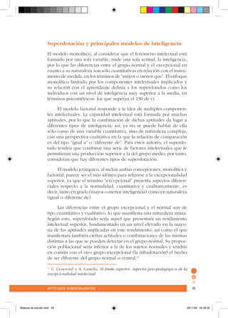 aptitudes sobresalientes 95aptitudes sobresalientes 95
Superdotación y principales modelos de inteligencia
El modelo monolítico, al considerar que el fenómeno intelectual está
formado por una sola variable, mide una sola actitud, la inteligencia,
por lo que las diferencias entre el grupo normal y el excepcional en
cuanto a su naturaleza son sólo cuantitativas en relación con el instru-
mento de medida, en los términos de “mayor o menor que”. El enfoque
monolítico limitado por los componentes intelectuales implicados y
su relación con el aprendizaje definía a los superdotados como los
individuos con un nivel de inteligencia muy superior a la media, en
términos psicométricos: los que superan el 130 de ci.
El modelo factorial responde a la idea de múltiples componen-
tes intelectuales. La capacidad intelectual está formada por muchas
aptitudes, por lo que la combinación de dichas aptitudes da lugar a
diferentes tipos de inteligencia; así, ya no se puede hablar de ella
sólo como de una variable cuantitativa, sino de naturaleza compleja,
con una perspectiva cualitativa en la que la relación de comparación
es del tipo “igual a” o “diferente de”. Para estos autores, el superdo-
tado tendría que combinar una serie de factores intelectuales que le
permitieran una producción superior a la del grupo medio; por tanto,
consideran que hay diferentes tipos de superdotación.
El modelo jerárquico, al incluir ambas concepciones, monolítica y
factorial, parece ser el más idóneo para referirse a la excepcionalidad
superior, ya que el término “excepcional” presenta aspectos diferen-
ciales respecto a la normalidad, cuantitativa y cualitativamente, es
decir, tanto en grado (mayor o menor inteligencia) como en naturaleza
(igual o diferente de).
Las diferencias entre el grupo excepcional y el normal son de
tipo cuantitativo y cualitativo, lo que manifiesta una naturaleza mixta.
Según esto, superdotado sería aquel que presentara un rendimiento
intelectual superior, fundamentado en un nivel elevado en la mayo-
ría de las aptitudes implicadas en este rendimiento, así como el que
manifestara también ciertas actitudes o combinaciones de las mismas
distintas a las que se pueden detectar en el grupo normal. Su propor-
ción poblacional sería inferior a la de los sujetos normales y tendría
en común con el otro grupo excepcional (la infradotación) el hecho
de ser diferente del grupo normal o central.11
11
C. Genovard y A. Castello, El límite superior. Aspectos psicopedagógicos de la
excepcionalidad intelectual.
Material de estudio.indd 29 29/11/06 05:56:30
 