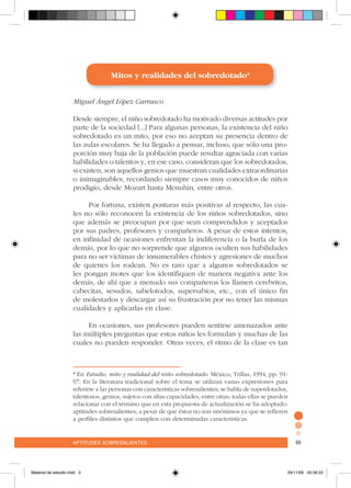 aptitudes sobresalientes 69aptitudes sobresalientes 69
Mitos y realidades del sobredotado*
Miguel Ángel López Carrasco
Desde siempre, el niño sobredotado ha motivado diversas actitudes por
parte de la sociedad [...] Para algunas personas, la existencia del niño
sobredotado es un mito, por eso no aceptan su presencia dentro de
las aulas escolares. Se ha llegado a pensar, incluso, que sólo una pro-
porción muy baja de la población puede resultar agraciada con varias
habilidades o talentos y, en ese caso, consideran que los sobredotados,
si existen, son aquellos genios que muestran cualidades extraordinarias
o inimaginables, recordando siempre casos muy conocidos de niños
prodigio, desde Mozart hasta Menuhin, entre otros.
Por fortuna, existen posturas más positivas al respecto, las cua-
les no sólo reconocen la existencia de los niños sobredotados, sino
que además se preocupan por que sean comprendidos y aceptados
por sus padres, profesores y compañeros. A pesar de estos intentos,
en infinidad de ocasiones enfrentan la indiferencia o la burla de los
demás, por lo que no sorprende que algunos oculten sus habilidades
para no ser víctimas de innumerables chistes y agresiones de muchos
de quienes los rodean. No es raro que a algunos sobredotados se
les pongan motes que los identifiquen de manera negativa ante los
demás, de ahí que a menudo sus compañeros los llamen cerebritos,
cabecitas, sesudos, sabelotodos, supersabios, etc., con el único fin
de molestarlos y descargar así su frustración por no tener las mismas
cualidades y aplicarlas en clase.
En ocasiones, sus profesores pueden sentirse amenazados ante
las múltiples preguntas que estos niños les formulan y muchas de las
cuales no pueden responder. Otras veces, el ritmo de la clase es tan
* En Estudio, mito y realidad del niño sobredotado. México, Trillas, 1994, pp. 91-
97. En la literatura tradicional sobre el tema se utilizan varias expresiones para
referirse a las personas con características sobresalientes; se habla de superdotados,
talentosos, genios, sujetos con altas capacidades, entre otras; todas ellas se pueden
relacionar con el término que en esta propuesta de actualización se ha adoptado:
aptitudes sobresalientes; a pesar de que éstos no son sinónimos ya que se refieren
a perfiles distintos que cumplen con determinadas características.
Material de estudio.indd 3 29/11/06 05:56:22
 