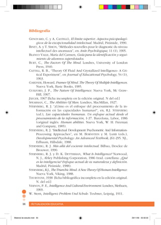 Actualización educativa96 Actualización educativa96
Bibliografía
Genovard, C. y A. Castelló, El límite superior. Aspectos psicopedagó-
gicos de la excepcionalidad intelectual. Madrid, Pirámide, 1990.
Binet, A. y T. Simon, “Méthodes nouvelles pour le diagnostic du niveau
intellectuel des anormaux”, en Anée Psychologique, 11 (1), 1905.
Blanco Valle, María del Carmen, Guía para la identificación y segui-
miento de alumnos superdotados.
Burt, C., The Factors Of The Mind. Londres, University of London
Press, 1940.
Cattell, R. B., “Theory Of Fluid And Crystallized Intelligence: A Cri-
tical Experiment”, en Journal of Educational Psychology, 54 (1),
1963.
Gardner, Howard, Frames Of Mind. The Theory Of Multiple Intelligences.
Nueva York, Basic Books, 1985.
Guilford, J. P., The Nature Of Intelligence. Nueva York, Mc Graw-
Hill, 1967.
Jâeger, 1967 [ficha incompleta en la edición original. N del ed.]
Spearman, C., The Abilities Of Man. Londres, MacMillan, 1927.
Sternberg, R. J. “¿Cómo es el enfoque del procesamiento de la in-
formación en las capacidades humanas?”, en, R.J. Sternberg
(ed.), Las capacidades humanas. Un enfoque actual desde el
procesamiento de la información, 1-37. Barcelona, Labor, 1986
(original inglés: Human abilities. Nueva York, W. H. Freeman
and Company, 1985).
Sternberg, R. J. “Intellectual Development Psychometric And Information-
Processing Approaches”, en M. Bornstein y M. Lamb (eds.),
Developmental Psychology: An Advanced Textbook, 261-295. NJ.,
Erlbaum, Hillsdale, 1988.
Sternberg, R. J. Más allá del cociente intelectual. Bilbao, Desclee de
Brouwer, 1990.
Sternberg, R. J. y D. K. Detterman, What Is Intelligence? Norwood,
N. J., Abley Publishing Corporation, 1986 (trad. castellana: ¿Qué
es la inteligencia? Enfoque actual de su naturaleza y definición.
Madrid, Pirámide, 1988).
Sternberg, R.J., TheTriarchicMind:ANewTheoryOfHumanIntelligence.
Nueva York, Viking, 1988.
Thurstone, 1938 [ficha bibliográfica incompleta en la edición original.
N. del ed.]
Vernon, P. E., Intelligence And Cultural Environment. Londres, Methuen,
1969.
W. Stern, Intelligenz Problem Und Schule. Teubner, Leipzig, 1911.
Material de estudio.indd 30 29/11/06 05:56:30
 