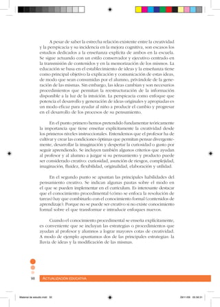 Actualización educativa98 Actualización educativa98
A pesar de saber la estrecha relación existente entre la creatividad
y la perspicacia y su incidencia en la mejora cognitiva, son escasos los
estudios dedicados a la enseñanza explícita de ambos en la escuela.
Se sigue actuando con un estilo conservador y ejecutivo centrado en
la transmisión de contenidos y en la memorización de los mismos. La
educación se basa en el establecimiento de ideas y la enseñanza tiene
como principal objetivo la explicación y comunicación de estas ideas,
de modo que sean consumidas por el alumno, privándole de la gene-
ración de las mismas. Sin embargo, las ideas cambian y son necesarios
procedimientos que permitan la reestructuración de la información
disponible a la luz de la intuición. La perspicacia como enfoque que
potencia el desarrollo y generación de ideas originales y apropiadas es
un modo eficaz para ayudar al niño a producir el cambio y progresar
en el desarrollo de los procesos de su pensamiento.
En el punto primero hemos pretendido fundamentar teóricamente
la importancia que tiene enseñar explícitamente la creatividad desde
los primeros niveles instruccionales. Entendemos que el profesor ha de
cultivar y crear las condiciones óptimas que permitan pensar divergente-
mente, desarrollar la imaginación y despertar la curiosidad o gusto por
seguir aprendiendo. Se incluyen también algunos criterios que ayudan
al profesor y al alumno a juzgar si su pensamiento y producto puede
ser considerado creativo: curiosidad, asunción de riesgos, complejidad,
imaginación, fluidez, flexibilidad, originalidad, elaboración y utilidad.
En el segundo punto se apuntan las principales habilidades del
pensamiento creativo. Se indican algunas pautas sobre el modo en
el que se pueden implementar en el curriculum. Es interesante destacar
que el conocimiento procedimental (cómo se enfoca la resolución de
tareas) hay que combinarlo con el conocimiento formal (contenidos de
aprendizaje). Porque no se puede ser creativo si no existe conocimiento
formal sobre el que transformar e introducir enfoques nuevos.
Cuando el conocimiento procedimental se enseña explícitamente,
es conveniente que se incluyan las estrategias o procedimientos que
ayudan al profesor y alumnos a lograr mayores cotas de creatividad.
A modo de ejemplo apuntamos dos de las principales estrategias: la
lluvia de ideas y la modificación de las mismas.
Material de estudio.indd 32 29/11/06 05:56:31
 