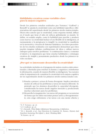 aptitudes sobresalientes 99aptitudes sobresalientes 99
Habilidades creativas como variables clave
para la mejora cognitiva
Desde los primeros estudios realizados por Torrance,3
Guilford4
y
Renzulli5
se apunta la creatividad como una habilidad específica y dife-
renciadora del superdotado desde los primeros niveles instruccionales.
Dicen estos autores que la creatividad, como esquema mental, influye
en el modo que tiene el niño de enfocar globalmente su mundo. Se
define, en sentido amplio, como la habilidad para percibir y producir
cosas nuevas. La creatividad incluye el uso flexible de la inteligencia, el
razonamiento y la perspicacia (o insight). La creatividad se manifiesta
en la invención y creación de historias fantásticas. Los datos proceden-
tes de los estudios realizados con superdotados demuestran que éstos
pueden imaginar infinitas combinaciones de ideas y utilizar nuevos
enfoques para resolver problemas.6
A continuación vamos a comentar
el interés y la importancia que tiene enseñar habilidades y estrategias
creativas de insight y pensamiento productivo desde los primeros ni-
veles escolares.
¿Por qué es interesante desarrollar la creatividad?
Las actividades incluidas en el programa de mejora creativa están estruc-
turadas y diseñadas para enseñar al alumno a organizar y transformar
la información, usando de manera flexible su inteligencia.7
Las razones
sobre la importancia de considerar la creatividad en la mejora cognitiva
de los superdotados desde los primeros niveles instruccionales son:
1)	Enseña a pensar y actuar de forma divergente. Implica introducir
modos de enfocar los problemas y tareas de manera diferente. Se
pretende que los alumnos desarrollen la capacidad divergente,
considerando las tareas desde ángulos inusuales y produciendo
muchas soluciones para los problemas.
2)	Desarrolla la imaginación. Las tareas del programa se secuencian
de forma que los niños necesitan pensar activa y divergentemen-
te; esto exige enfrentarse a las tareas con una mente abierta y
3
E. P. Torrance, op. cit.
4
J. P. Guilford, op. cit.
5
J. S. Renzulli, What Makes Giftedeness? Reexamining A Definition.
6
M. J., Renzulli, et al., New Directions In Creativity; M., Karnes, Parents And
Tearchers Nurturing The Gifted; L., Reid, Thinking Skills.
7
M. Karnes, op. cit.
Material de estudio.indd 33 29/11/06 05:56:31
 