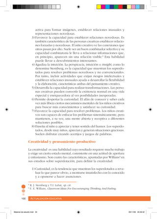 Actualización educativa100 Actualización educativa100
activa para formar imágenes, establecer relaciones inusuales y
representaciones novedosas.
3)	Favorece la capacidad para establecer relaciones novedosas. Es
también característico de las personas creativas establecer relacio-
nes forzadas y novedosas. El niño creativo ve las conexiones que
otros pasan por alto. Suele ser un buen combinador selectivo y su
capacidad combinatoria le lleva a relacionar informaciones que,
en principio, aparecen sin una relación visible.8
Esta habilidad
puede llevar a descubrimientos interesantes.
4)	Agudiza la intuición. La perspicacia, intuición o insight, como lo
denomina Sternberg, es la capacidad que muestran los superdo-
tados para resolver problemas novedosos y no convencionales.
Por tanto, incluir actividades que exijan riesgos intelectuales y
establecer relaciones inusuales ayuda a desarrollar la flexibilidad
y la elaboración, características ambas del pensamiento creativo.
5)	Desarrolla la capacidad para realizar transformaciones. Las perso-
nas creativas pueden convertir la existencia normal en una vida
especial y enriquecedora al ver posibilidades inesperadas.
6)	Permite despertar la curiosidad. El afán de conocer y saber cada
vez más libera ciertos mecanismos mentales de los niños creativos
para buscar más conocimientos y satisfacer su curiosidad.
7)	Favorece la capacidad para resolver problemas. Los niños creati-
vos son capaces de enfocar los problemas sistemáticamente, pero
mantienen, a su vez, una mente abierta y receptiva a diferentes
soluciones posibles.
8)	Enseña al niño a apreciar y tener sentido del humor. Los superdo-
tados, desde muy niños, aprecian y generan situaciones graciosas.
Suelen disfrutar creando acertijos y juegos de palabras.
Creatividad y pensamiento productivo
La creatividad es una habilidad cuyo resultado requiere mucho trabajo
y exige un cierto estado mental, consistente en una actitud de apertura
y entusiasmo. Son cuatro las características, apuntadas por Willians9
en
sus estudios sobre superdotación, para definir la creatividad:
1)	Curiosidad, es la tendencia que muestran los superdotados a reva-
luar lo que parece obvio, a mostrarse insatisfecho con lo conocido
y a oponerse a hacer asunciones.
8
R. J. Sternberg y T.I. Lubat, op. cit.
9
F. E. Willians, Classroom Ideas For Encouranging Thinking And Feeling.
Material de estudio.indd 34 29/11/06 05:56:32
 