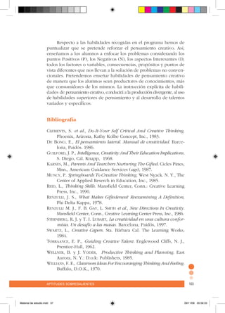 aptitudes sobresalientes 103aptitudes sobresalientes 103
Respecto a las habilidades recogidas en el programa hemos de
puntualizar que se pretende reforzar el pensamiento creativo. Así,
enseñamos a los alumnos a enfocar los problemas considerando los
puntos Positivos (P), los Negativos (N), los aspectos Interesantes (I);
todos los factores o variables, consecuencias, propósitos y puntos de
vista diferentes que nos llevan a la solución de problemas no conven-
cionales. Pretendemos enseñar habilidades de pensamiento creativo
de manera que los alumnos sean productores de conocimientos, más
que consumidores de los mismos. La instrucción explícita de habili-
dades de pensamiento creativo, conducirá a la producción divergente, al uso
de habilidades superiores de pensamiento y al desarrollo de talentos
variados y específicos.
Bibliografía
Clements, S. et al., Do-It-Your Self Critical And Creative Thinking.
Phoenix, Arizona, Kathy Kolbe Concept, Inc., 1983.
De Bono, E., El pensamiento lateral. Manual de creatividad. Barce-
lona, Paidós. 1986.
Guilford, J. P., Intelligence, Creativity And Their Education Implications.
S. Diego, Cal. Knapp, 1968.
Karnes, M., Parents And Tearchers Nurturing The Gifted. Cicles Pines,
Mnn., Americam Guidance Services (ags), 1987.
Muncy, P. Springboards To Creative Thinking. West Nyack. N. Y., The
Center of Applied Reserch in Education, Inc., 1985.
Reid, L., Thinking Skills. Mansfield Center, Conn.: Creative Learning
Press, Inc., 1990.
Renzulli, J. S., What Makes Giftedeness? Reexamining A Definition,
Phi Delta Kappa, 1978.
Renzulli M. J., F. B. Gay, L. Smith et al., New Directions In Creativity.
Mansfield Center, Conn., Creative Learning Center Press, Inc., 1986.
Sternberg, R. J. y T. I. Lubart, La creatividad en una cultura confor-
mista. Un desafío a las masas. Barcelona, Paidós, 1997.
Swartz, L., Creative Capers. Sta. Bárbara Cal. The Learning Works,
1984.
Torraance, E. P., Guiding Creative Talent. Englewood Cliffs, N. J.,
Prentice-Hall, 1962.
Wellner, B. y J. Yoder, Productive Thinking and Planning. East
Aurora, N. Y.: D:o:k: Publishers, 1985.
Willians, F. E., Classroom Ideas For Encouranging Thinking And Feeling.
Buffalo, D.O.K., 1970.
Material de estudio.indd 37 29/11/06 05:56:33
 