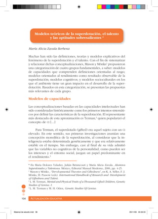 Actualización educativa104 Actualización educativa104
Modelos teóricos de la superdotación, el talento
y las aptitudes sobresalientes *
María Alicia Zavala Berbena
Muchas han sido las definiciones, teorías y modelos explicativos del
fenómeno de la superdotación y el talento. Con el fin de sistematizar
y relacionar dichas conceptualizaciones, Mason y Mönks1
propusieron
una categorización de cuatro grupos fundamentales, a saber: modelos
de capacidades que comprenden definiciones orientadas al rasgo;
modelos orientados al rendimiento como resultado observable de la
superdotación; modelos cognitivos; y modelos socioculturales en los
que el ambiente tiene un gran impacto en el desarrollo de la super-
dotación. Basados en esta categorización, se presentan las propuestas
más relevantes de cada grupo.
Modelos de capacidades
Las conceptualizaciones basadas en las capacidades intelectuales han
sido consideradas históricamente como los primeros intentos sistemáti-
cos por definir las características de la superdotación. El representante
más destacado de esta aproximación es Terman,2
quien popularizó el
concepto de ci […]
Para Terman, el superdotado (gifted) era aquel sujeto con un ci
elevado. En este sentido, sus primeras investigaciones asumían una
concepción monolítica de la superdotación, al considerar que la in-
teligencia estaba determinada genéticamente y que era relativamente
estable en el tiempo. Sin embargo, casi al final de su vida admitió
que las variables no cognitivas de la personalidad, como pueden ser
los intereses y el entorno social, juegan un papel predominante en
el rendimiento.3
* En María Dolores Valadez, Julián Betancourt y María Alicia Zavala. Alumnos
Superdotados y Talentosos. México, Editorial Manual Moderno, 2006, pp. 4-25.
1
Mason y Mönks , “Developmental Theories and Giftedness”, en K. A. Séller, F. J.
Mönks, H. Passow (eds). International Handbook of Research and Development
of Giftedness and Talent.
2
L. M. Terman, Mental and Physical Traits of a Thousand Gifted Children, Genetic
Studies of Genius. I.
3
L. M. Terman y M. H. Oden, Genetic Studies Of Genius.
Material de estudio.indd 38 29/11/06 05:56:33
 