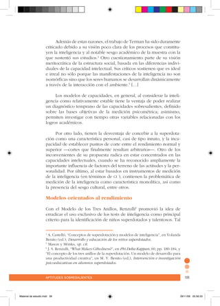 aptitudes sobresalientes 105aptitudes sobresalientes 105
Además de estas razones, el trabajo de Terman ha sido duramente
criticado debido a su visión poco clara de los procesos que constitu-
yen la inteligencia y al notable sesgo académico de la muestra con la
que sustentó sus estudios.4
Otro cuestionamiento parte de su visión
meritocrática de la estructura social, basada en las diferencias indivi-
duales de la capacidad intelectual. Sus críticos sostienen que es ideal
e irreal no sólo porque las manifestaciones de la inteligencia no son
isomórficas sino que los seres humanos se desarrollan dinámicamente
a través de la interacción con el ambiente.5
[…]
	
Los modelos de capacidades, en general, al considerar la inteli-
gencia como relativamente estable tiene la ventaja de poder realizar
un diagnóstico temprano de las capacidades sobresalientes, definido
sobre las bases objetivas de la medición psicométrica; asimismo,
permiten investigar con tiempo otras variables relacionadas con los
logros académicos.
Por otro lado, tienen la desventaja de concebir a la superdota-
ción como una característica personal, casi de tipo innato, y la inca-
pacidad de establecer puntos de corte entre el rendimiento normal y
superior –cortes que finalmente resultan arbitrarios–. Otro de los
inconvenientes de su propuesta radica en estar concentrados en las
capacidades intelectuales, cuando se ha reconocido ampliamente la
importante influencia de factores del terreno de las actitudes y la per-
sonalidad. Por último, al estar basados en instrumentos de medición
de la inteligencia (en términos de ci ), contienen la problemática de
medición de la inteligencia como característica monolítica, así como
la presencia del sesgo cultural, entre otros.
Modelos orientados al rendimiento
Con el Modelo de los Tres Anillos, Renzulli6
promovió la idea de
erradicar el uso exclusivo de los tests de inteligencia como principal
criterio para la identificación de niños superdotados y talentosos. Tal
4
A. Castelló, “Conceptos de superdotación y modelos de inteligencia”, en Yolanda
Benito (ed.), Desarrollo y educación de los niños superdotados.
5
Mason y Mönks, op. cit.
6
J. S. Renzulli, “What Makes Giftedness?”, en Phi Delta Kappan, 60, pp. 180-184, y
“El concepto de los tres anillos de la superdotación. Un modelo de desarrollo para
una productividad creativa”, en M. Y. Benito (ed,), Intervención e investigación
psicoeducativas en alumnos superdotados.
Material de estudio.indd 39 29/11/06 05:56:33
 
