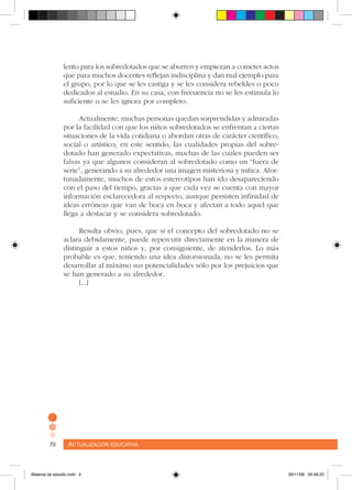 Actualización educativa70 Actualización educativa70
lento para los sobredotados que se aburren y empiezan a cometer actos
que para muchos docentes reflejan indisciplina y dan mal ejemplo para
el grupo, por lo que se les castiga y se les considera rebeldes o poco
dedicados al estudio. En su casa, con frecuencia no se les estimula lo
suficiente o se les ignora por completo.
Actualmente, muchas personas quedan sorprendidas y admiradas
por la facilidad con que los niños sobredotados se enfrentan a ciertas
situaciones de la vida cotidiana o abordan otras de carácter científico,
social o artístico; en este sentido, las cualidades propias del sobre-
dotado han generado expectativas, muchas de las cuales pueden ser
falsas ya que algunos consideran al sobredotado como un “fuera de
serie”, generando a su alrededor una imagen misteriosa y mítica. Afor-
tunadamente, muchos de estos estereotipos han ido desapareciendo
con el paso del tiempo, gracias a que cada vez se cuenta con mayor
información esclarecedora al respecto, aunque persisten infinidad de
ideas erróneas que van de boca en boca y afectan a todo aquel que
llega a destacar y se considera sobredotado.
Resulta obvio, pues, que si el concepto del sobredotado no se
aclara debidamente, puede repercutir directamente en la manera de
distinguir a estos niños y, por consiguiente, de atenderlos. Lo más
probable es que, teniendo una idea distorsionada, no se les permita
desarrollar al máximo sus potencialidades sólo por los prejuicios que
se han generado a su alrededor.
[...]
Material de estudio.indd 4 29/11/06 05:56:22
 