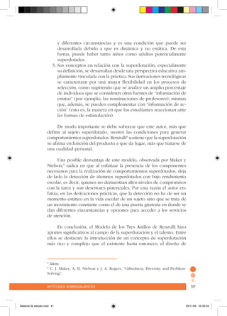 aptitudes sobresalientes 107aptitudes sobresalientes 107
y diferentes circunstancias y es una condición que puede ser
desarrollada debido a que es dinámica y no estática. De esta
forma, puede haber tanto niños como adultos potencialmente
superdotados.
3.	Sus conceptos en relación con la superdotación, especialmente
su definición, se desarrollan desde una perspectiva educativa am-
pliamente vinculada con la práctica. Sus derivaciones tecnológicas
se caracterizan por una mayor flexibilidad en los procesos de
selección, como sugiriendo que se analice un amplio porcentaje
de individuos que se consideren otras fuentes de “información de
estatus” (por ejemplo, las nominaciones de profesores), mismas
que, además, se pueden complementar con “información de ac-
ción” (esto es, la manera en que los estudiantes reaccionan ante
las formas de estimulación).
De modo importante se debe subrayar que este autor, más que
definir al sujeto superdotado, mostró las condiciones para generar
comportamientos superdotados. Renzulli8
sostiene que la superdotación
se afirma en función del producto a que da lugar, más que tratarse de
una cualidad personal.
Una posible desventaja de este modelo, observada por Maker y
Nielson,9
radica en que al enfatizar la presencia de los componentes
necesarios para la realización de comportamientos superdotados, deja
de lado la detección de alumnos superdotados con bajo rendimiento
escolar, es decir, quienes no demuestran altos niveles de compromisos
con la tarea y son desertores potenciales. Por esta razón el autor en-
fatiza, en las derivaciones prácticas, que la detección no ha de ser un
momento estático en la vida escolar de un sujeto sino que se trata de
un movimiento constante como el de una puerta giratoria en donde se
dan diferentes circunstancias y opciones para acceder a los servicios
de atención.
En conclusión, el Modelo de los Tres Anillos de Renzulli hizo
aportes significativos al campo de la superdotación y el talento. Entre
ellos se destacan: la introducción de un concepto de superdotación
más rico y complejo que el existente hasta entonces; el diseño de
8
Idem.
9
C. J. Maker, A. B. Nielson y J. A. Rogers, “Giftedness, Diversity and Problem-
Solving”.
Material de estudio.indd 41 29/11/06 05:56:34
 