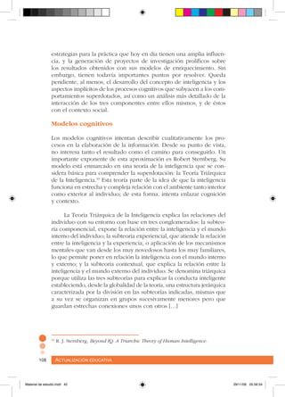 Actualización educativa108 Actualización educativa108
estrategias para la práctica que hoy en día tienen una amplia influen-
cia, y la generación de proyectos de investigación prolíficos sobre
los resultados obtenidos con sus modelos de enriquecimiento. Sin
embargo, tienen todavía importantes puntos por resolver. Queda
pendiente, al menos, el desarrollo del concepto de inteligencia y los
aspectos implícitos de los procesos cognitivos que subyacen a los com-
portamientos superdotados, así como un análisis más detallado de la
interacción de los tres componentes entre ellos mismos, y de éstos
con el contexto social.
Modelos cognitivos
Los modelos cognitivos intentan describir cualitativamente los pro-
cesos en la elaboración de la información. Desde su punto de vista,
no interesa tanto el resultado como el camino para conseguirlo. Un
importante exponente de esta aproximación es Robert Sternberg. Su
modelo está enmarcado en una teoría de la inteligencia que se con-
sidera básica para comprender la superdotación: la Teoría Triárquica
de la Inteligencia.10
Esta teoría parte de la idea de que la inteligencia
funciona en estrecha y compleja relación con el ambiente tanto interior
como exterior al individuo; de esta forma, intenta enlazar cognición
y contexto.
La Teoría Triárquica de la Inteligencia explica las relaciones del
individuo con su entorno con base en tres conglomerados: la subteo-
ría componencial, expone la relación entre la inteligencia y el mundo
interno del individuo; la subteoría experiencial, que atiende la relación
entre la inteligencia y la experiencia, o aplicación de los mecanismos
mentales que van desde los muy novedosos hasta los muy familiares,
lo que permite poner en relación la inteligencia con el mundo interno
y externo; y la subteoría contextual, que explica la relación entre la
inteligencia y el mundo externo del individuo. Se denomina triárquica
porque utiliza las tres subteorías para explicar la conducta inteligente
estableciendo, desde la globalidad de la teoría, una estructura jerárquica
caracterizada por la división en las subteorías indicadas, mismas que
a su vez se organizan en grupos sucesivamente menores pero que
guardan estrechas conexiones unos con otros […]
10
R. J. Sternberg, Beyond IQ: A Triarchic Theory of Human Intelligence.
Material de estudio.indd 42 29/11/06 05:56:34
 