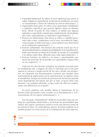 Actualización educativa112 Actualización educativa112
1.	Capacidad Intelectual: Se refiere al nivel intelectual que posee el
sujeto. Implica la capacidad de resolución de problemas, así como
su razonamiento y forma de enfrentar las nuevas situaciones […]
2.	Capacidades Especiales: Se refiere a las capacidades, habilidades
o aptitudes específicas que poseen algunos niños en distintas
áreas. Desde el punto de vista estático, se admite que algunas
aptitudes o capacidades estarán más completamente desarrolladas
que otras, especialmente en individuos superdotados […]
3.	Factores no intelectuales: Este factor se refiere a variables perso-
nales tales como: compromiso con la tarea, necesidad de logro,
autoconcepto, fortaleza del ego y otros similares que intervienen
en la realización superdotada […]
4.	Factores ambientales: Son factores del contexto social que en su
situación ideal nutren y maduran las habilidades de la superdotación.
Entre estos factores se destacan la familia, la escuela, la comunidad
y la cultura; todos ellos, diferentes para cada sujeto particular […]
5.	Factores fortuitos: Se refieren a la suerte y oportunidades que
tienen las personas de desarrollar sus capacidades y lograr éxito
en sus empresas […]
Cada uno de estos factores constituye un requisito necesario para
un rendimiento alto y ninguno de ellos es suficiente por sí solo para
superar la carencia o inadecuación de los otros. Desde esta perspec-
tiva, las categorías son denominadores comunes que siempre están
representadas de algún modo con la superdotación, no importa cómo
se manifiesten. Aunque los niveles de presencia de los factores puedan
variar dependiendo del talento del que se trate, el factor debe estar
presente y en cantidad suficiente, ya que cuatro de ellos no compen-
sarían una deficiencia en el quinto.
En pocas palabras, este modelo afirma la importancia de los
factores tanto personales como sociales en la determinación y el re-
conocimiento de los sujetos sobresalientes […]
Por otra parte, Tannembaum21
define la creatividad como un con-
junto de capacidades intelectuales y de factores de personalidad que,
unidos, dan origen a productos creativos en las mas diversas ramas de
las ciencias y letras. La creatividad no aparece de forma explícita en su
modelo porque es consecuencia de la combinación de otros aspectos,
21
Idem.
Material de estudio.indd 46 29/11/06 05:56:35
 