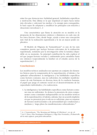 aptitudes sobresalientes 113aptitudes sobresalientes 113
entre los que destacan tres: habilidad general, habilidades específicas
y motivación. Esta última es la que impulsará al sujeto hacia metas
más elevadas y adecuará los medios y la energía para conseguirlas,
lo hará capaz de adaptarse y modificar los principios con relación a
situaciones novedosas […]
Una característica que llama la atención en su modelo es la
propuesta de las dimensiones estáticas y dinámicas en cada uno de
los cinco factores. Esto, desde luego, ayuda a tener una concepción
más vital de la realización superdotada y le da un mayor poder ex-
plicativo.
El Modelo de Filigrana de Tannembaum22
es uno de los más
completos puesto que incluye factores relevantes de la realización
superdotada, señalados por la investigación sobre la temática dispo-
nible en su momento. Su principal contribución ha sido explicar el
rol que juegan factores sociales y ambientales poco atendidos hasta
ese entonces (especialmente la familia) en el estudio acerca de la
superdotación […]
Conclusiones
Los modelos teóricos analizados nos aportan un conjunto de elemen-
tos básicos para la comprensión de la superdotación, el talento y las
aptitudes sobresalientes: la inteligencia y las habilidades específicas
como factores comunes, mas no suficientes; las múltiples manifesta-
ciones de este fenómeno en diversas áreas de la conducta humana;
el papel que juega el contexto social en el desenvolvimiento de las
capacidades individuales; y la coalescencia.
1.	La inteligencia y las habilidades específicas como factores comu-
nes mas no suficientes. Se destaca la presencia de estos compo-
nentes como constantes indispensables en los modelos teóricos
de la superdotación y el talento; además, hay un acuerdo implícito
en que su presencia por sí sola no es suficiente, pues se requiere
de factores motivacionales y de personalidad que condicionan a
mediano y largo plazo las manifestaciones sobresalientes.23
22
A. J. Tannembaum, “The Meaning and Making of Giftedness”, en op. cit.
23
Luz F. Pérez, Pilar Domínguez Rodríguez y Olga Díaz Fernández, El desarrollo
de los más capaces: guía para educadores.
Material de estudio.indd 47 29/11/06 05:56:36
 