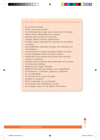 aptitudes sobresalientes 71aptitudes sobresalientes 71
Cuadro. Mitos comúnmente atribuidos a los sobredotados:
•	Es un fuera de serie.
•	Tiene “todo para hacerla”.
•	La sobredotación es algo que se tiene todo el tiempo.
•	Nunca tienen dificultades en la escuela.
•	Siempre gusta mucho de la escuela.
•	Siempre obtiene buenas calificaciones.
•	El darles clases especiales los convierte en esnobistas
	 o elitistas.
•	Sus habilidades especiales siempre son valoradas por
	 sus familiares.
•	A los profesores siempre les gusta trabajar con ellos.
•	El más inteligente debe ser el más creativo.
•	Sobresalen en la mayoría de las áreas del currículo
	 escolar o académico.
•	Siempre están motivados para sobresalir en la escuela.
•	Son personas retraídas.
•	Requieren de elogio constante.
•	Disfrutan sirviendo de ejemplo a sus compañeros.
•	Es hiperactivo, conflictivo, agresivo y antisocial.
•	Es un sabelotodo.
•	No necesita de la ayuda de nadie.
•	Siempre es un genio.
•	Debe sorprender con sus hazañas.
•	No presenta bajo rendimiento escolar.
•	En cualquier caso, su vida adulta será exitosa.
Material de estudio.indd 5 29/11/06 05:56:22
 