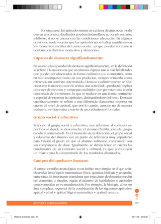 aptitudes sobresalientes 117aptitudes sobresalientes 117
Por otra parte, las aptitudes tienen un carácter dinámico, de modo
que en un contexto facilitador pueden desarrollarse o, por el contrario,
inhibirse, si no se cuenta con las condiciones adecuadas. En algunas
ocasiones, suele suceder que las aptitudes no se hallen manifiestas en
los momentos iniciales del curso escolar, ya que pueden revelarse u
ocultarse en distintos momentos y situaciones.
Capaces de destacar significativamente
En cuanto a la capacidad de destacar significativamente, en la definición
se refiere a la manera en que un alumno expresa una o más habilidades
que pueden ser observadas de forma cualitativa y/o cuantitativa, tanto
en sus desempeños como en sus productos, siempre teniendo como
referencia un contexto determinado. Destacar cualitativamente se rela-
ciona con la manera como se realiza una actividad o producto; implica
disponer de recursos y estrategias múltiples que permitan una acción
combinada de los mismos, lo que se traduce en una forma pertinente
y especial de expresar las aptitudes, distinguiéndose del resto. Destacar
cuantitativamente se refiere a una diferencia claramente superior en
cuanto al nivel de aptitud, que por lo común, aunque no de manera
exclusiva, se determina a través de procedimientos formales.
Grupo social y educativo
Respecto al grupo social y educativo, nos referimos al contexto es-
pecífico en donde se desenvuelve el alumno (familia, escuela, grupo
escolar y comunidad). En el momento de la detección, el grupo social
y educativo del alumno son un punto de referencia muy importante
para valorar el grado en que el alumno sobresale, comparado con
sus compañeros de clase. Igualmente, se deben tener en cuenta las
condiciones de su contexto social y cultural, ya que constituyen
un marco para la comprensión de los resultados alcanzados.
Campos del quehacer humano
El campo científico-tecnológico es un ámbito muy amplio en el que se in-
cluyen las áreas lógico-matemáticas: física, química, biología y geografía,
entre otras. Es importante considerar que estas áreas de dominio pueden
ser complejas o simples, según el número de habilidades o aptitudes
comprometidas en su manifestación. Por ejemplo, la biología, al ser un
área compleja, requerirá de la combinación de las siguientes aptitudes:
aptitud verbal + aptitud lógico-matemática + aptitud creativa.
Material de estudio.indd 51 29/11/06 05:56:37
 