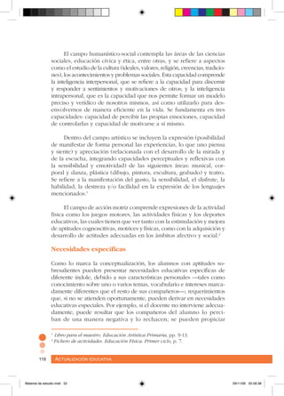Actualización educativa118 Actualización educativa118
El campo humanístico-social contempla las áreas de las ciencias
sociales, educación cívica y ética, entre otras, y se refiere a aspectos
como el estudio de la cultura (ideales, valores, religión, creencias, tradicio-
nes), los acontecimientos y problemas sociales. Esta capacidad comprende
la inteligencia interpersonal, que se refiere a la capacidad para discernir
y responder a sentimientos y motivaciones de otros; y la inteligencia
intrapersonal, que es la capacidad que nos permite formar un modelo
preciso y verídico de nosotros mismos, así como utilizarlo para des-
envolvernos de manera eficiente en la vida. Se fundamenta en tres
capacidades: capacidad de percibir las propias emociones, capacidad
de controlarlas y capacidad de motivarse a sí mismo.
Dentro del campo artístico se incluyen la expresión (posibilidad
de manifestar de forma personal las experiencias, lo que uno piensa
y siente) y apreciación (relacionada con el desarrollo de la mirada y
de la escucha, integrando capacidades perceptuales y reflexivas con
la sensibilidad y emotividad) de las siguientes áreas: musical, cor-
poral y danza, plástica (dibujo, pintura, escultura, grabado) y teatro.
Se refiere a la manifestación del gusto, la sensibilidad, el disfrute, la
habilidad, la destreza y/o facilidad en la expresión de los lenguajes
mencionados.1
El campo de acción motriz comprende expresiones de la actividad
física como los juegos motores, las actividades físicas y los deportes
educativos, las cuales tienen que ver tanto con la estimulación y mejora
de aptitudes cognoscitivas, motrices y físicas, como con la adquisición y
desarrollo de actitudes adecuadas en los ámbitos afectivo y social.2
Necesidades específicas
Como lo marca la conceptualización, los alumnos con aptitudes so-
bresalientes pueden presentar necesidades educativas específicas de
diferente índole, debido a sus características personales –tales como
conocimiento sobre uno o varios temas, vocabulario e intereses marca-
damente diferentes que el resto de sus compañeros–; requerimientos
que, si no se atienden oportunamente, pueden derivar en necesidades
educativas especiales. Por ejemplo, si el docente no interviene adecua-
damente, puede resultar que los compañeros del alumno lo perci-
ban de una manera negativa y lo rechacen; se pueden propiciar
1
Libro para el maestro. Educación Artística Primaria, pp. 9-13.
2
Fichero de actividades. Educación Física. Primer ciclo, p. 7.
Material de estudio.indd 52 29/11/06 05:56:38
 