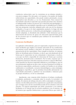 aptitudes sobresalientes 119aptitudes sobresalientes 119
conductas antisociales que lo conviertan en un alumno retraído y
con pocos amigos. Por otra parte, si el maestro o los padres de familia
sobrevaloran sus capacidades, éste puede sentirse presionado, crearse
expectativas más elevadas y, a su vez, frustraciones. Para conocer las
necesidades educativas especiales que puedan presentar estos alumnos
es indispensable realizar un proceso de evaluación psicopedagógica, y
para satisfacer las necesidades específicas que se identificaron se elabo-
rará una propuesta curricular adaptada para cada uno de los alumnos
evaluados, a la que se le dará seguimiento puntual a lo largo del año
escolar (dichos procesos: evaluación psicopedagógica y propuesta cu-
rricular adaptada, se abordarán más adelante). Cabe mencionar que la
intervención del servicio de apoyo de educación especial forma parte
de los recursos que se consideran para satisfacer las necesidades de
estos alumnos.
Contexto facilitador
Las aptitudes sobresalientes, para ser expresadas, requieren de un con-
texto facilitador que implica un manejo adecuado de las condiciones
del entorno social, familiar y educativo, de manera que favorezcan la
potenciación de las capacidades. Para cumplir su función, el contexto
debe ser desafiante para el alumno, es decir, que esté planteado de tal
forma que le represente un reto estimulante e interesante a resolver,
y no que sea fácil o imposible de solucionar de forma que ocasione
frustración, desmotivación o desinterés. Por lo tanto, requiere que se
incorporen al proceso educativo mayores recursos o apoyos diferentes,
como pueden ser diversos materiales didácticos y tecnológicos, que no
necesariamente implican un alto costo; recursos humanos en donde se
involucren especialistas, profesores y padres de familia en un trabajo
colaborativo y coordinado, y recursos metodológicos, como estrategias
pedagógicas específicas, que le permitan desarrollar plenamente sus
capacidades personales y satisfacer sus necesidades e intereses para
su propio beneficio y el de la comunidad.
Igualmente, este contexto debe fortalecer el trabajo coordinado
y conjunto, pertinente y constante entre la escuela, la sociedad y la
familia. El contexto de trabajo educativo debe contemplar el enriqueci-
miento y la diversificación de las experiencias a partir del conocimiento
que se tenga acerca de las características tanto de los alumnos como del
maestro. Un aspecto importante que debe caracterizar a un contexto
facilitador es el vínculo que la escuela establezca con el entorno, de
tal manera que aquellas instituciones o personas físicas que estén en
Material de estudio.indd 53 29/11/06 05:56:38
 